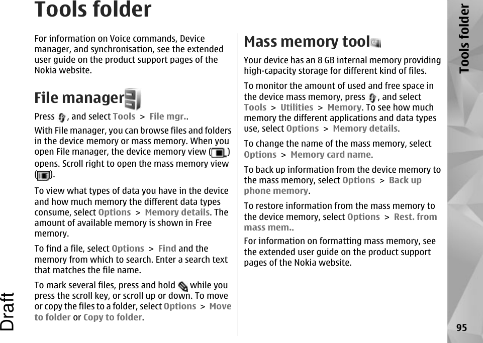 Tools folderFor information on Voice commands, Devicemanager, and synchronisation, see the extendeduser guide on the product support pages of theNokia website.File managerPress  , and select Tools &gt; File mgr..With File manager, you can browse files and foldersin the device memory or mass memory. When youopen File manager, the device memory view ( )opens. Scroll right to open the mass memory view( ).To view what types of data you have in the deviceand how much memory the different data typesconsume, select Options &gt; Memory details. Theamount of available memory is shown in Freememory.To find a file, select Options &gt; Find and thememory from which to search. Enter a search textthat matches the file name.To mark several files, press and hold   while youpress the scroll key, or scroll up or down. To moveor copy the files to a folder, select Options &gt; Moveto folder or Copy to folder.Mass memory toolYour device has an 8 GB internal memory providinghigh-capacity storage for different kind of files.To monitor the amount of used and free space inthe device mass memory, press  , and selectTools &gt; Utilities &gt; Memory. To see how muchmemory the different applications and data typesuse, select Options &gt; Memory details.To change the name of the mass memory, selectOptions &gt; Memory card name.To back up information from the device memory tothe mass memory, select Options &gt; Back upphone memory.To restore information from the mass memory tothe device memory, select Options &gt; Rest. frommass mem..For information on formatting mass memory, seethe extended user guide on the product supportpages of the Nokia website.95Tools folderDraft