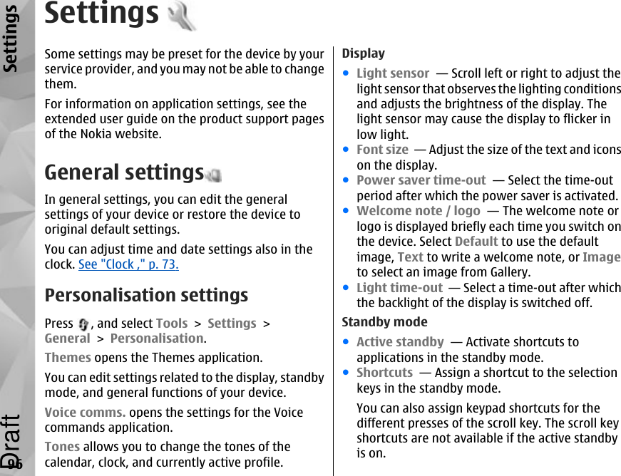 SettingsSome settings may be preset for the device by yourservice provider, and you may not be able to changethem.For information on application settings, see theextended user guide on the product support pagesof the Nokia website.General settingsIn general settings, you can edit the generalsettings of your device or restore the device tooriginal default settings.You can adjust time and date settings also in theclock. See &quot;Clock ,&quot; p. 73.Personalisation settingsPress  , and select Tools &gt; Settings &gt;General &gt; Personalisation.Themes opens the Themes application.You can edit settings related to the display, standbymode, and general functions of your device.Voice comms. opens the settings for the Voicecommands application.Tones allows you to change the tones of thecalendar, clock, and currently active profile.Display●Light sensor  — Scroll left or right to adjust thelight sensor that observes the lighting conditionsand adjusts the brightness of the display. Thelight sensor may cause the display to flicker inlow light. ●Font size  — Adjust the size of the text and iconson the display. ●Power saver time-out  — Select the time-outperiod after which the power saver is activated. ●Welcome note / logo  — The welcome note orlogo is displayed briefly each time you switch onthe device. Select Default to use the defaultimage, Text to write a welcome note, or Imageto select an image from Gallery. ●Light time-out  — Select a time-out after whichthe backlight of the display is switched off. Standby mode●Active standby  — Activate shortcuts toapplications in the standby mode. ●Shortcuts  — Assign a shortcut to the selectionkeys in the standby mode.You can also assign keypad shortcuts for thedifferent presses of the scroll key. The scroll keyshortcuts are not available if the active standbyis on.96SettingsDraft