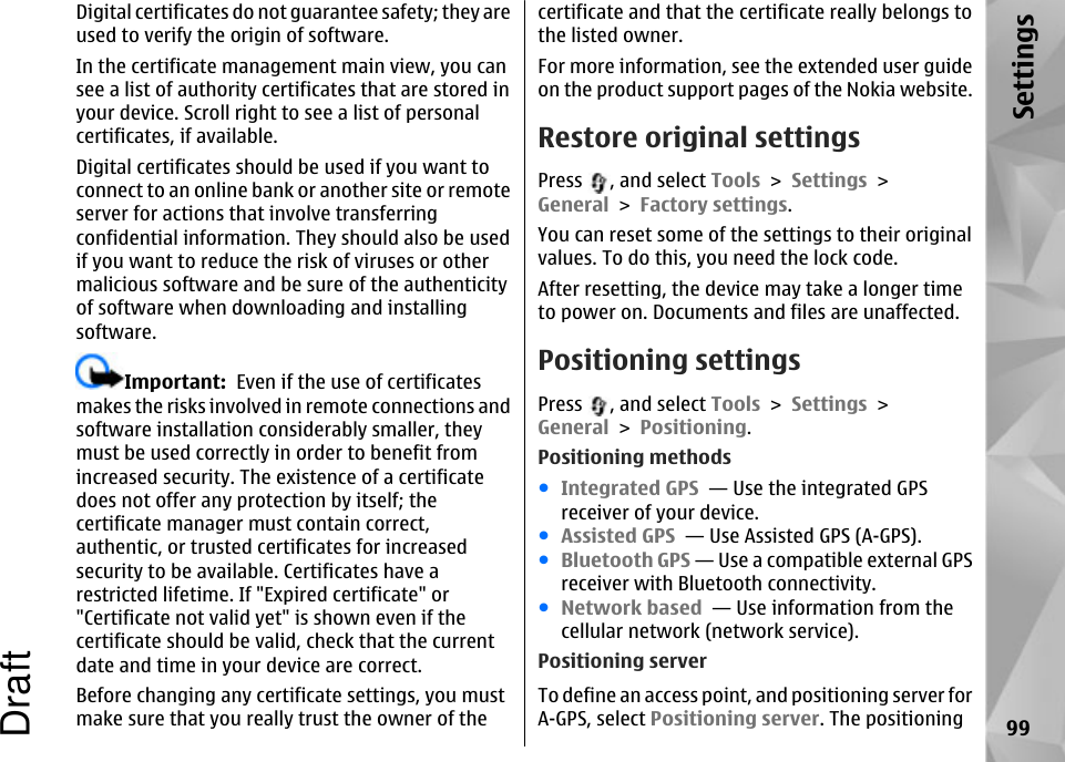 Digital certificates do not guarantee safety; they areused to verify the origin of software.In the certificate management main view, you cansee a list of authority certificates that are stored inyour device. Scroll right to see a list of personalcertificates, if available.Digital certificates should be used if you want toconnect to an online bank or another site or remoteserver for actions that involve transferringconfidential information. They should also be usedif you want to reduce the risk of viruses or othermalicious software and be sure of the authenticityof software when downloading and installingsoftware.Important:  Even if the use of certificatesmakes the risks involved in remote connections andsoftware installation considerably smaller, theymust be used correctly in order to benefit fromincreased security. The existence of a certificatedoes not offer any protection by itself; thecertificate manager must contain correct,authentic, or trusted certificates for increasedsecurity to be available. Certificates have arestricted lifetime. If &quot;Expired certificate&quot; or&quot;Certificate not valid yet&quot; is shown even if thecertificate should be valid, check that the currentdate and time in your device are correct.Before changing any certificate settings, you mustmake sure that you really trust the owner of thecertificate and that the certificate really belongs tothe listed owner.For more information, see the extended user guideon the product support pages of the Nokia website.Restore original settingsPress  , and select Tools &gt; Settings &gt;General &gt; Factory settings.You can reset some of the settings to their originalvalues. To do this, you need the lock code.After resetting, the device may take a longer timeto power on. Documents and files are unaffected.Positioning settingsPress  , and select Tools &gt; Settings &gt;General &gt; Positioning.Positioning methods●Integrated GPS  — Use the integrated GPSreceiver of your device.●Assisted GPS  — Use Assisted GPS (A-GPS).●Bluetooth GPS — Use a compatible external GPSreceiver with Bluetooth connectivity.●Network based  — Use information from thecellular network (network service).Positioning serverTo define an access point, and positioning server forA-GPS, select Positioning server. The positioning 99SettingsDraft