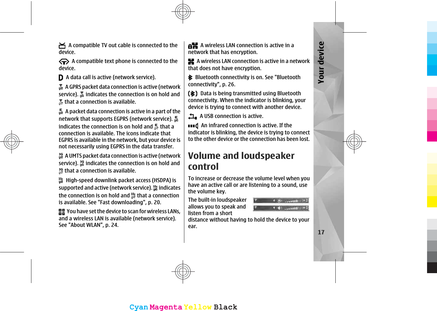   A compatible TV out cable is connected to thedevice.  A compatible text phone is connected to thedevice.  A data call is active (network service).  A GPRS packet data connection is active (networkservice).   indicates the connection is on hold and that a connection is available.  A packet data connection is active in a part of thenetwork that supports EGPRS (network service). indicates the connection is on hold and   that aconnection is available. The icons indicate thatEGPRS is available in the network, but your device isnot necessarily using EGPRS in the data transfer.  A UMTS packet data connection is active (networkservice).   indicates the connection is on hold and that a connection is available.  High-speed downlink packet access (HSDPA) issupported and active (network service).   indicatesthe connection is on hold and   that a connectionis available. See &quot;Fast downloading&quot;, p. 20.  You have set the device to scan for wireless LANs,and a wireless LAN is available (network service).See &quot;About WLAN&quot;, p. 24.  A wireless LAN connection is active in anetwork that has encryption.  A wireless LAN connection is active in a networkthat does not have encryption.  Bluetooth connectivity is on. See &quot;Bluetoothconnectivity&quot;, p. 26.  Data is being transmitted using Bluetoothconnectivity. When the indicator is blinking, yourdevice is trying to connect with another device.  A USB connection is active.  An infrared connection is active. If theindicator is blinking, the device is trying to connectto the other device or the connection has been lost.Volume and loudspeakercontrolTo increase or decrease the volume level when youhave an active call or are listening to a sound, usethe volume key.The built-in loudspeakerallows you to speak andlisten from a shortdistance without having to hold the device to yourear.17Your deviceCyanCyanMagentaMagentaYellowYellowBlackBlackCyanCyanMagentaMagentaYellowYellowBlackBlack