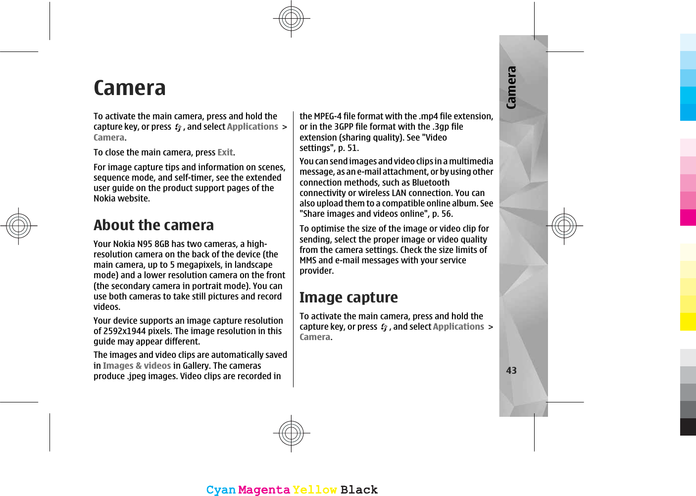 CameraTo activate the main camera, press and hold thecapture key, or press  , and select ApplicationsCamera.To close the main camera, press Exit.For image capture tips and information on scenes,sequence mode, and self-timer, see the extendeduser guide on the product support pages of theNokia website.About the cameraYour Nokia N95 8GB has two cameras, a high-resolution camera on the back of the device (themain camera, up to 5 megapixels, in landscapemode) and a lower resolution camera on the front(the secondary camera in portrait mode). You canuse both cameras to take still pictures and recordvideos.Your device supports an image capture resolutionof 2592x1944 pixels. The image resolution in thisguide may appear different.The images and video clips are automatically savedin Images &amp; videos in Gallery. The camerasproduce .jpeg images. Video clips are recorded inthe MPEG-4 file format with the .mp4 file extension,or in the 3GPP file format with the .3gp fileextension (sharing quality). See &quot;Videosettings&quot;, p. 51.You can send images and video clips in a multimediamessage, as an e-mail attachment, or by using otherconnection methods, such as Bluetoothconnectivity or wireless LAN connection. You canalso upload them to a compatible online album. See&quot;Share images and videos online&quot;, p. 56.To optimise the size of the image or video clip forsending, select the proper image or video qualityfrom the camera settings. Check the size limits ofMMS and e-mail messages with your serviceprovider.Image captureTo activate the main camera, press and hold thecapture key, or press  , and select ApplicationsCamera.43CameraCyanCyanMagentaMagentaYellowYellowBlackBlackCyanCyanMagentaMagentaYellowYellowBlackBlack