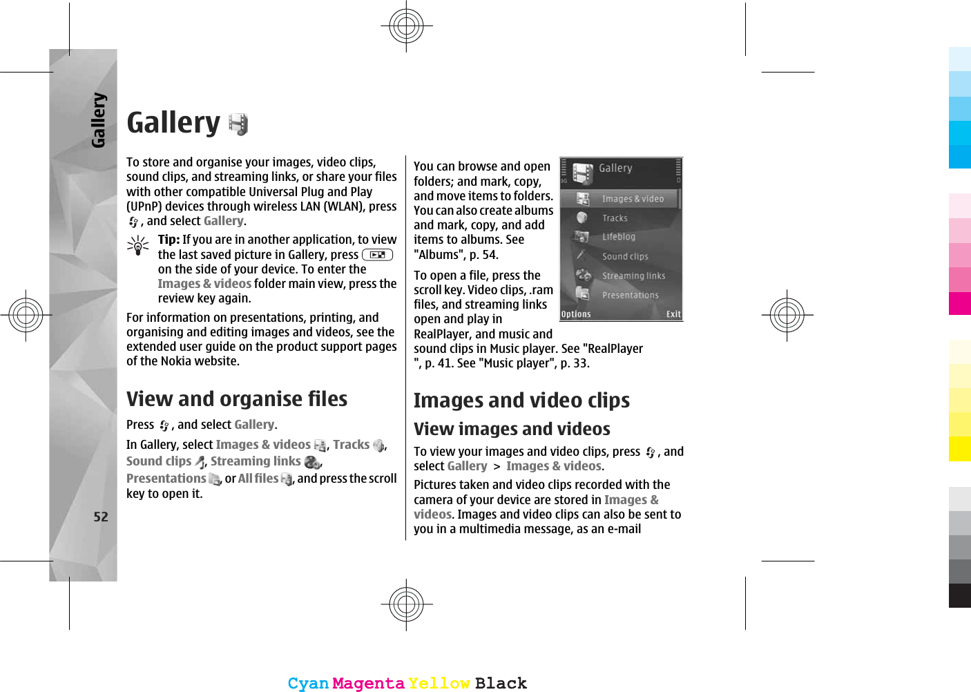 GalleryTo store and organise your images, video clips,sound clips, and streaming links, or share your fileswith other compatible Universal Plug and Play(UPnP) devices through wireless LAN (WLAN), press, and select Gallery.Tip: If you are in another application, to viewthe last saved picture in Gallery, press on the side of your device. To enter theImages &amp; videos folder main view, press thereview key again.For information on presentations, printing, andorganising and editing images and videos, see theextended user guide on the product support pagesof the Nokia website.View and organise filesPress , and select Gallery.In Gallery, select Images &amp; videos ,Tracks ,Sound clips ,Streaming links ,Presentations , or All files , and press the scrollkey to open it.You can browse and openfolders; and mark, copy,and move items to folders.You can also create albumsand mark, copy, and additems to albums. See&quot;Albums&quot;, p. 54.To open a file, press thescroll key. Video clips, .ramfiles, and streaming linksopen and play inRealPlayer, and music andsound clips in Music player. See &quot;RealPlayer&quot;, p. 41. See &quot;Music player&quot;, p. 33.Images and video clipsView images and videosTo view your images and video clips, press  , andselect GalleryImages &amp; videos.Pictures taken and video clips recorded with thecamera of your device are stored in Images &amp;videos. Images and video clips can also be sent toyou in a multimedia message, as an e-mail52GalleryCyanCyanMagentaMagentaYellowYellowBlackBlackCyanCyanMagentaMagentaYellowYellowBlackBlack
