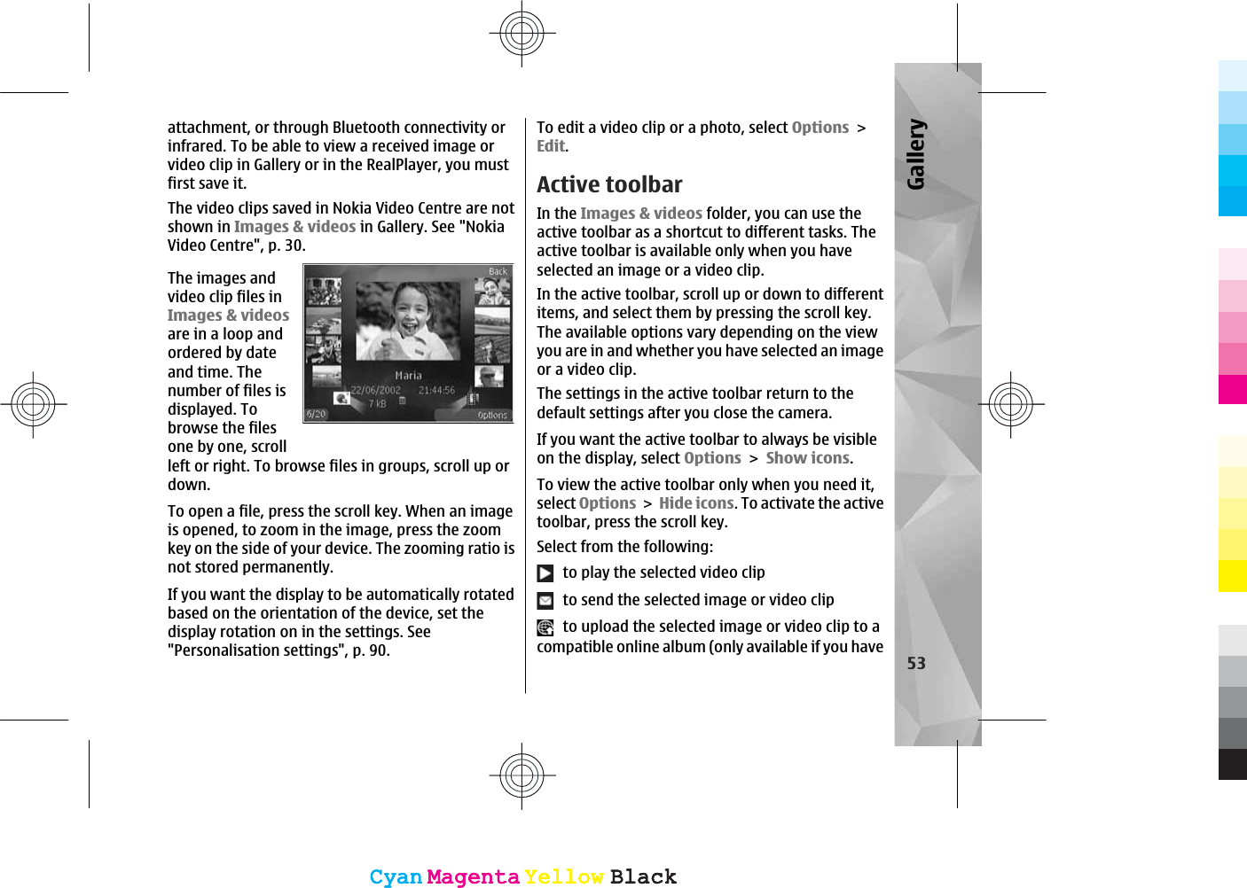 attachment, or through Bluetooth connectivity orinfrared. To be able to view a received image orvideo clip in Gallery or in the RealPlayer, you mustfirst save it.The video clips saved in Nokia Video Centre are notshown in Images &amp; videos in Gallery. See &quot;NokiaVideo Centre&quot;, p. 30.The images andvideo clip files inImages &amp; videosare in a loop andordered by dateand time. Thenumber of files isdisplayed. Tobrowse the filesone by one, scrollleft or right. To browse files in groups, scroll up ordown.To open a file, press the scroll key. When an imageis opened, to zoom in the image, press the zoomkey on the side of your device. The zooming ratio isnot stored permanently.If you want the display to be automatically rotatedbased on the orientation of the device, set thedisplay rotation on in the settings. See&quot;Personalisation settings&quot;, p. 90.To edit a video clip or a photo, select OptionsEdit.Active toolbarIn the Images &amp; videos folder, you can use theactive toolbar as a shortcut to different tasks. Theactive toolbar is available only when you haveselected an image or a video clip.In the active toolbar, scroll up or down to differentitems, and select them by pressing the scroll key.The available options vary depending on the viewyou are in and whether you have selected an imageor a video clip.The settings in the active toolbar return to thedefault settings after you close the camera.If you want the active toolbar to always be visibleon the display, select OptionsShow icons.To view the active toolbar only when you need it,select OptionsHide icons. To activate the activetoolbar, press the scroll key.Select from the following:  to play the selected video clip  to send the selected image or video clip  to upload the selected image or video clip to acompatible online album (only available if you have53GalleryCyanCyanMagentaMagentaYellowYellowBlackBlackCyanCyanMagentaMagentaYellowYellowBlackBlack