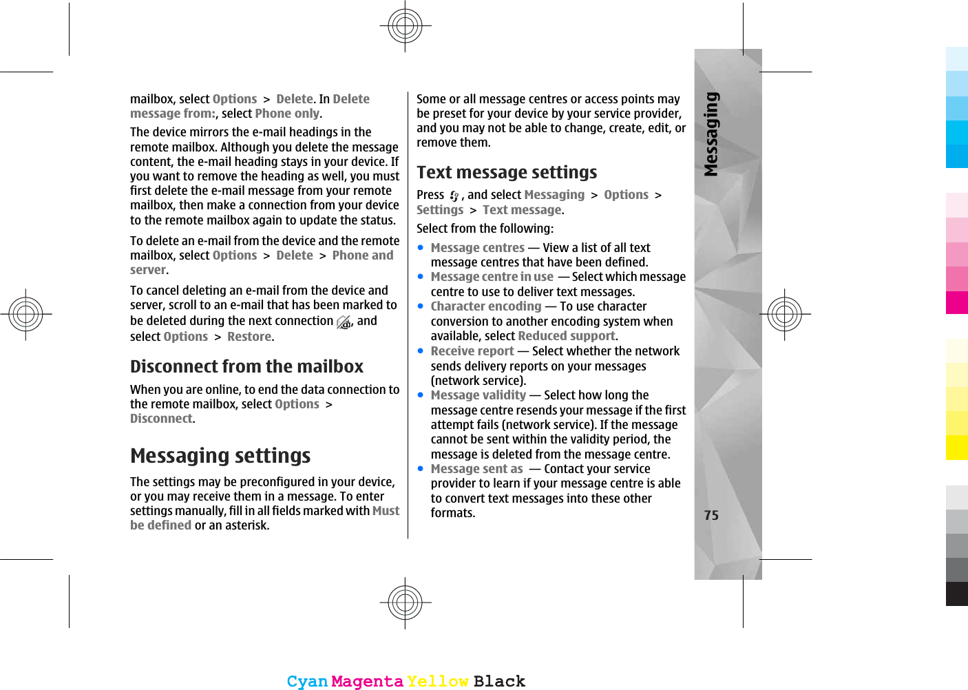 mailbox, select OptionsDelete. In Deletemessage from:, select Phone only.The device mirrors the e-mail headings in theremote mailbox. Although you delete the messagecontent, the e-mail heading stays in your device. Ifyou want to remove the heading as well, you mustfirst delete the e-mail message from your remotemailbox, then make a connection from your deviceto the remote mailbox again to update the status.To delete an e-mail from the device and the remotemailbox, select OptionsDeletePhone andserver.To cancel deleting an e-mail from the device andserver, scroll to an e-mail that has been marked tobe deleted during the next connection  , andselect OptionsRestore.Disconnect from the mailboxWhen you are online, to end the data connection tothe remote mailbox, select OptionsDisconnect.Messaging settingsThe settings may be preconfigured in your device,or you may receive them in a message. To entersettings manually, fill in all fields marked with Mustbe defined or an asterisk.Some or all message centres or access points maybe preset for your device by your service provider,and you may not be able to change, create, edit, orremove them.Text message settingsPress , and select MessagingOptionsSettingsText message.Select from the following:ჀMessage centres — View a list of all textmessage centres that have been defined.ჀMessage centre in use  — Select which messagecentre to use to deliver text messages.ჀCharacter encoding — To use characterconversion to another encoding system whenavailable, select Reduced support.ჀReceive report — Select whether the networksends delivery reports on your messages(network service).ჀMessage validity — Select how long themessage centre resends your message if the firstattempt fails (network service). If the messagecannot be sent within the validity period, themessage is deleted from the message centre.ჀMessage sent as  — Contact your serviceprovider to learn if your message centre is ableto convert text messages into these otherformats. 75MessagingCyanCyanMagentaMagentaYellowYellowBlackBlackCyanCyanMagentaMagentaYellowYellowBlackBlack