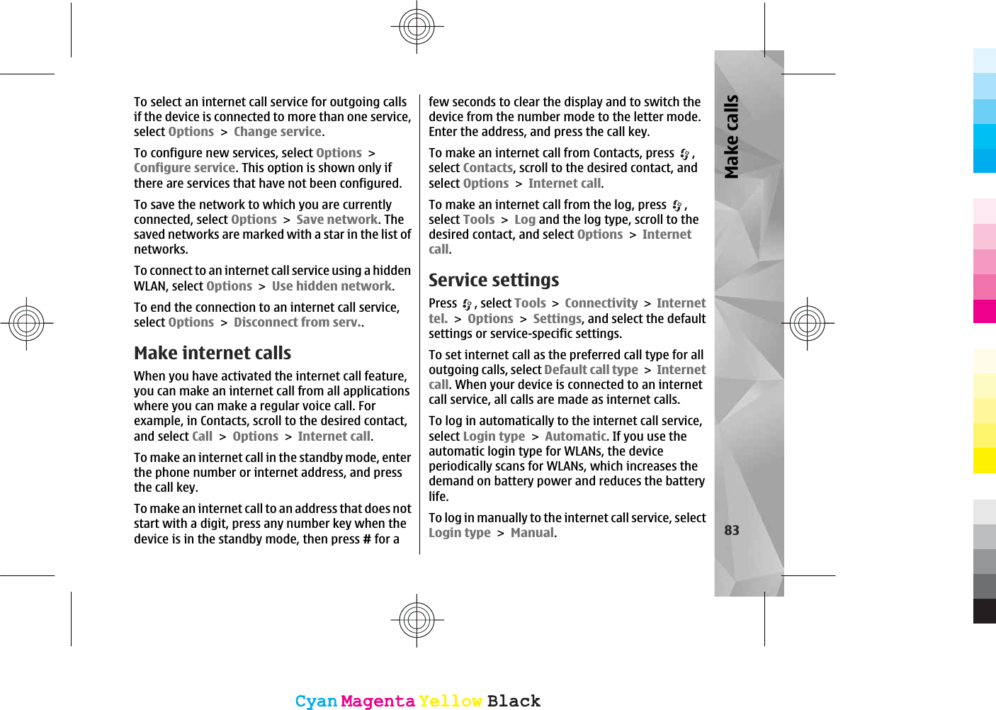 To select an internet call service for outgoing callsif the device is connected to more than one service,select OptionsChange service.To configure new services, select OptionsConfigure service. This option is shown only ifthere are services that have not been configured.To save the network to which you are currentlyconnected, select OptionsSave network. Thesaved networks are marked with a star in the list ofnetworks.To connect to an internet call service using a hiddenWLAN, select OptionsUse hidden network.To end the connection to an internet call service,select OptionsDisconnect from serv..Make internet calls When you have activated the internet call feature,you can make an internet call from all applicationswhere you can make a regular voice call. Forexample, in Contacts, scroll to the desired contact,and select CallOptionsInternet call.To make an internet call in the standby mode, enterthe phone number or internet address, and pressthe call key.To make an internet call to an address that does notstart with a digit, press any number key when thedevice is in the standby mode, then press # for afew seconds to clear the display and to switch thedevice from the number mode to the letter mode.Enter the address, and press the call key.To make an internet call from Contacts, press  ,select Contacts, scroll to the desired contact, andselect OptionsInternet call.To make an internet call from the log, press  ,select ToolsLog and the log type, scroll to thedesired contact, and select OptionsInternetcall.Service settingsPress , select ToolsConnectivityInternettel.OptionsSettings, and select the defaultsettings or service-specific settings.To set internet call as the preferred call type for alloutgoing calls, select Default call typeInternetcall. When your device is connected to an internetcall service, all calls are made as internet calls.To log in automatically to the internet call service,select Login typeAutomatic. If you use theautomatic login type for WLANs, the deviceperiodically scans for WLANs, which increases thedemand on battery power and reduces the batterylife.To log in manually to the internet call service, selectLogin typeManual.83Make callsCyanCyanMagentaMagentaYellowYellowBlackBlackCyanCyanMagentaMagentaYellowYellowBlackBlack