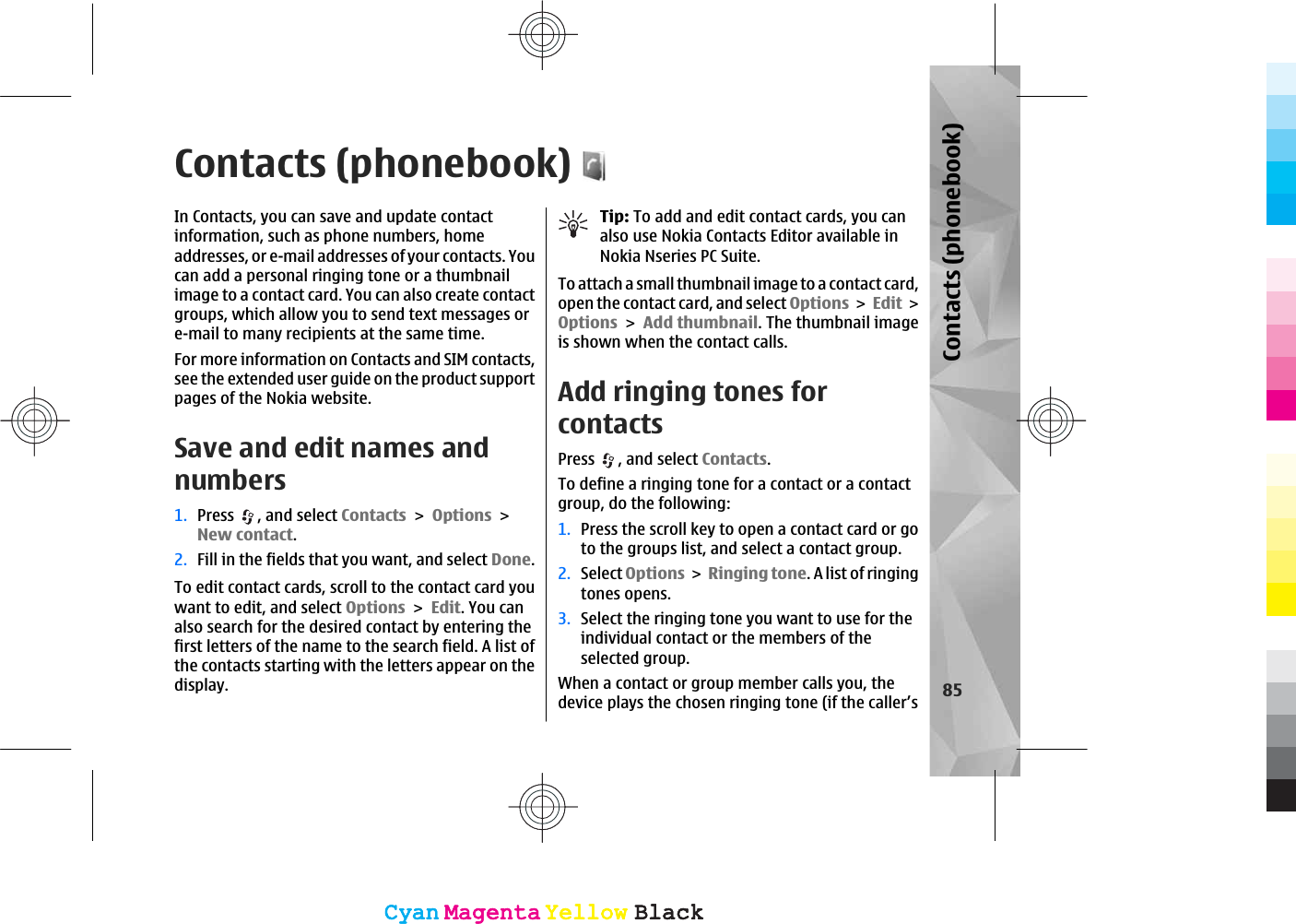 Contacts (phonebook)In Contacts, you can save and update contactinformation, such as phone numbers, homeaddresses, or e-mail addresses of your contacts. Youcan add a personal ringing tone or a thumbnailimage to a contact card. You can also create contactgroups, which allow you to send text messages ore-mail to many recipients at the same time.For more information on Contacts and SIM contacts,see the extended user guide on the product supportpages of the Nokia website.Save and edit names andnumbers1. Press , and select ContactsOptionsNew contact.2. Fill in the fields that you want, and select Done.To edit contact cards, scroll to the contact card youwant to edit, and select OptionsEdit. You canalso search for the desired contact by entering thefirst letters of the name to the search field. A list ofthe contacts starting with the letters appear on thedisplay.Tip: To add and edit contact cards, you canalso use Nokia Contacts Editor available inNokia Nseries PC Suite.To attach a small thumbnail image to a contact card,open the contact card, and select OptionsEditOptionsAdd thumbnail. The thumbnail imageis shown when the contact calls. Add ringing tones forcontactsPress , and select Contacts.To define a ringing tone for a contact or a contactgroup, do the following:1. Press the scroll key to open a contact card or goto the groups list, and select a contact group.2. Select OptionsRinging tone. A list of ringingtones opens.3. Select the ringing tone you want to use for theindividual contact or the members of theselected group.When a contact or group member calls you, thedevice plays the chosen ringing tone (if the caller’s 85Contacts (phonebook)CyanCyanMagentaMagentaYellowYellowBlackBlackCyanCyanMagentaMagentaYellowYellowBlackBlack
