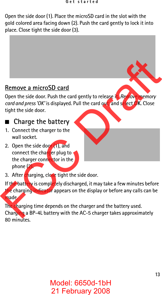 Get started13Open the side door (1). Place the microSD card in the slot with the gold colored area facing down (2). Push the card gently to lock it into place. Close tight the side door (3).Remove a microSD cardOpen the side door. Push the card gently to release it. Remove memory card and press &apos;OK&apos; is displayed. Pull the card out, and select OK. Close tight the side door.■Charge the battery1. Connect the charger to the wall socket.2. Open the side door (1), and connect the charger plug to the charger connector in the phone (2).3. After charging, close tight the side door.If the battery is completely discharged, it may take a few minutes before the charging indicator appears on the display or before any calls can be made.The charging time depends on the charger and the battery used. Charging a BP-4L battery with the AC-5 charger takes approximately 80 minutes.FCC DraftModel: 6650d-1bH21 February 2008