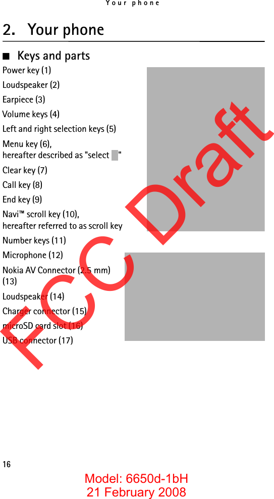 Your phone162. Your phone■Keys and partsPower key (1)Loudspeaker (2)Earpiece (3)Volume keys (4)Left and right selection keys (5)Menu key (6),hereafter described as &quot;select  &quot;Clear key (7)Call key (8)End key (9)Navi™ scroll key (10),hereafter referred to as scroll keyNumber keys (11)Microphone (12)Nokia AV Connector (2.5 mm) (13)Loudspeaker (14)Charger connector (15)microSD card slot (16)USB connector (17)FCC DraftModel: 6650d-1bH21 February 2008