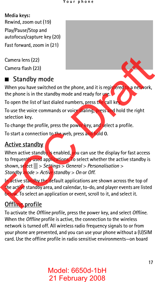 Your phone17Media keys:Rewind, zoom out (19)Play/Pause/Stop andautofocus/capture key (20)Fast forward, zoom in (21)Camera lens (22)Camera flash (23)■Standby modeWhen you have switched on the phone, and it is registered to a network, the phone is in the standby mode and ready for use.To open the list of last dialed numbers, press the call key.To use the voice commands or voice dialing, press and hold the right selection key.To change the profile, press the power key, and select a profile.To start a connection to the web, press and hold 0.Active standbyWhen active standby is enabled, you can use the display for fast access to frequently used applications. To select whether the active standby is shown, select  &gt; Settings &gt; General &gt; Personalisation &gt; Standby mode &gt; Active standby &gt; On or Off.In active standby the default applications are shown across the top of the active standby area, and calendar, to-do, and player events are listed below. To select an application or event, scroll to it, and select it.Offline profileTo activate the Offline profile, press the power key, and select Offline. When the Offline profile is active, the connection to the wireless network is turned off. All wireless radio frequency signals to or from your phone are prevented, and you can use your phone without a (U)SIM card. Use the offline profile in radio sensitive environments—on board FCC DraftModel: 6650d-1bH21 February 2008