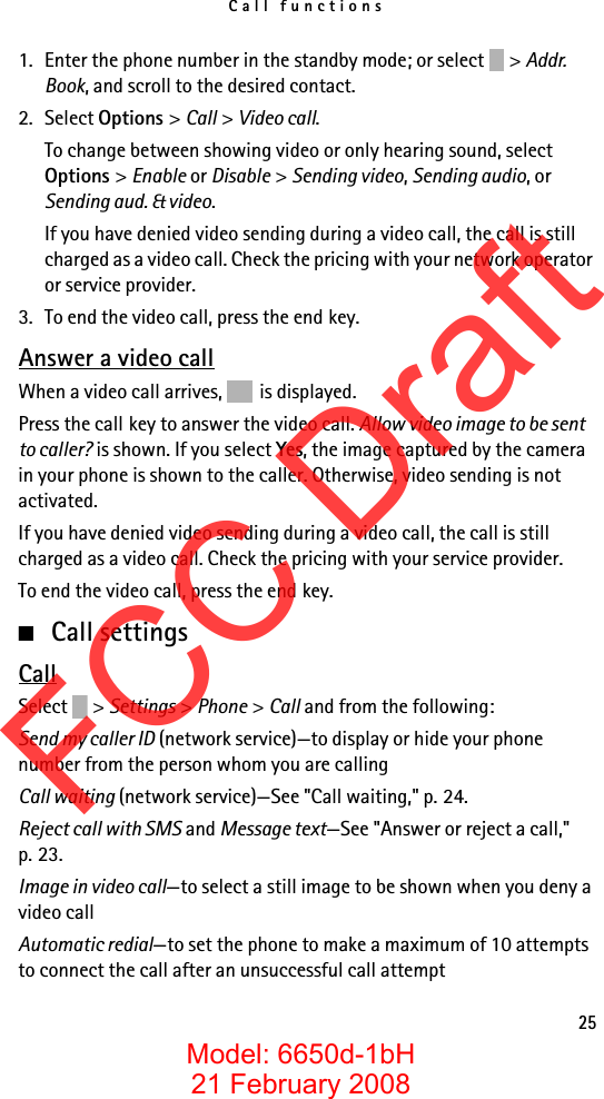 Call functions251. Enter the phone number in the standby mode; or select  &gt; Addr. Book, and scroll to the desired contact.2. Select Options &gt; Call &gt; Video call.To change between showing video or only hearing sound, select Options &gt; Enable or Disable &gt; Sending video, Sending audio, or Sending aud. &amp; video.If you have denied video sending during a video call, the call is still charged as a video call. Check the pricing with your network operator or service provider.3. To end the video call, press the end key.Answer a video callWhen a video call arrives, is displayed.Press the call key to answer the video call. Allow video image to be sent to caller? is shown. If you select Yes, the image captured by the camera in your phone is shown to the caller. Otherwise, video sending is not activated.If you have denied video sending during a video call, the call is still charged as a video call. Check the pricing with your service provider.To end the video call, press the end key.■Call settingsCallSelect &gt; Settings &gt; Phone &gt; Call and from the following:Send my caller ID (network service)—to display or hide your phone number from the person whom you are callingCall waiting (network service)—See &quot;Call waiting,&quot; p. 24.Reject call with SMS and Message text—See &quot;Answer or reject a call,&quot; p. 23.Image in video call—to select a still image to be shown when you deny a video callAutomatic redial—to set the phone to make a maximum of 10 attempts to connect the call after an unsuccessful call attemptFCC DraftModel: 6650d-1bH21 February 2008