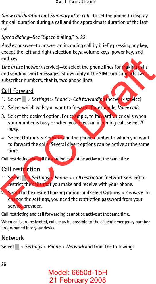 Call functions26Show call duration and Summary after call—to set the phone to display the call duration during a call and the approximate duration of the last callSpeed dialing—See &quot;Speed dialing,&quot; p. 22.Anykey answer—to answer an incoming call by briefly pressing any key, except the left and right selection keys, volume keys, power key, and end key.Line in use (network service)—to select the phone lines for making calls and sending short messages. Shown only if the SIM card supports two subscriber numbers, that is, two phone lines.Call forward1. Select &gt; Settings &gt; Phone &gt; Call forwarding (network service).2. Select which calls you want to forward, for example, Voice calls.3. Select the desired option. For example, to forward voice calls when your number is busy or when you reject an incoming call, select If busy.4. Select Options &gt; Activate and the phone number to which you want to forward the calls. Several divert options can be active at the same time.Call restricting and call forwarding cannot be active at the same time. Call restriction1. Select &gt; Settings &gt; Phone &gt; Call restriction (network service) to restrict the calls that you make and receive with your phone. 2. Scroll to the desired barring option, and select Options &gt; Activate. To change the settings, you need the restriction password from your service provider.Call restricting and call forwarding cannot be active at the same time. When calls are restricted, calls may be possible to the official emergency number programmed into your device.NetworkSelect &gt; Settings &gt; Phone &gt; Network and from the following:FCC DraftModel: 6650d-1bH21 February 2008