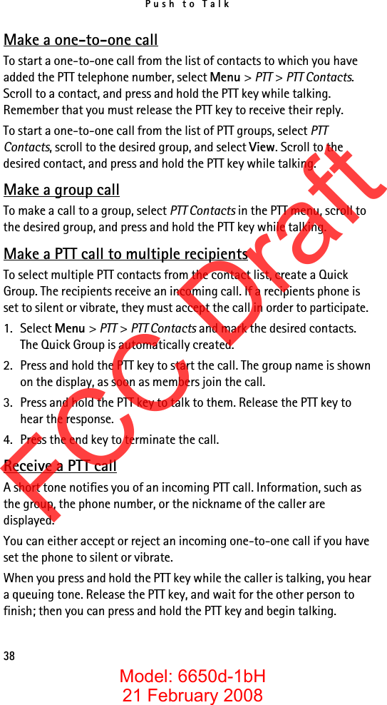 Push to Talk38Make a one-to-one callTo start a one-to-one call from the list of contacts to which you have added the PTT telephone number, select Menu &gt; PTT &gt; PTT Contacts. Scroll to a contact, and press and hold the PTT key while talking. Remember that you must release the PTT key to receive their reply.To start a one-to-one call from the list of PTT groups, select PTT Contacts, scroll to the desired group, and select View. Scroll to the desired contact, and press and hold the PTT key while talking.Make a group callTo make a call to a group, select PTT Contacts in the PTT menu, scroll to the desired group, and press and hold the PTT key while talking.Make a PTT call to multiple recipientsTo select multiple PTT contacts from the contact list, create a Quick Group. The recipients receive an incoming call. If a recipients phone is set to silent or vibrate, they must accept the call in order to participate. 1. Select Menu &gt; PTT &gt; PTT Contacts and mark the desired contacts. The Quick Group is automatically created.2. Press and hold the PTT key to start the call. The group name is shown on the display, as soon as members join the call. 3. Press and hold the PTT key to talk to them. Release the PTT key to hear the response.4. Press the end key to terminate the call.Receive a PTT callA short tone notifies you of an incoming PTT call. Information, such as the group, the phone number, or the nickname of the caller are displayed.You can either accept or reject an incoming one-to-one call if you have set the phone to silent or vibrate.When you press and hold the PTT key while the caller is talking, you hear a queuing tone. Release the PTT key, and wait for the other person to finish; then you can press and hold the PTT key and begin talking. FCC DraftModel: 6650d-1bH21 February 2008