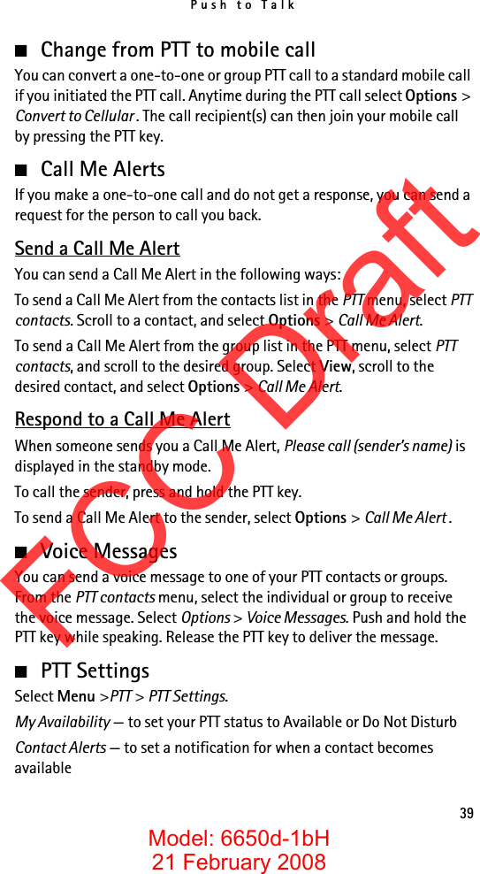 Push to Talk39■Change from PTT to mobile callYou can convert a one-to-one or group PTT call to a standard mobile call if you initiated the PTT call. Anytime during the PTT call select Options &gt; Convert to Cellular . The call recipient(s) can then join your mobile call by pressing the PTT key.■Call Me AlertsIf you make a one-to-one call and do not get a response, you can send a request for the person to call you back.Send a Call Me AlertYou can send a Call Me Alert in the following ways:To send a Call Me Alert from the contacts list in the PTT menu, select PTT contacts. Scroll to a contact, and select Options &gt; Call Me Alert.To send a Call Me Alert from the group list in the PTT menu, select PTT contacts, and scroll to the desired group. Select View, scroll to the desired contact, and select Options &gt; Call Me Alert.Respond to a Call Me AlertWhen someone sends you a Call Me Alert, Please call (sender’s name) is displayed in the standby mode. To call the sender, press and hold the PTT key.To send a Call Me Alert to the sender, select Options &gt; Call Me Alert .■Voice MessagesYou can send a voice message to one of your PTT contacts or groups. From the PTT contacts menu, select the individual or group to receive the voice message. Select Options &gt; Voice Messages. Push and hold the PTT key while speaking. Release the PTT key to deliver the message.■PTT SettingsSelect Menu &gt;PTT &gt; PTT Settings.My Availability — to set your PTT status to Available or Do Not DisturbContact Alerts — to set a notification for when a contact becomes availableFCC DraftModel: 6650d-1bH21 February 2008