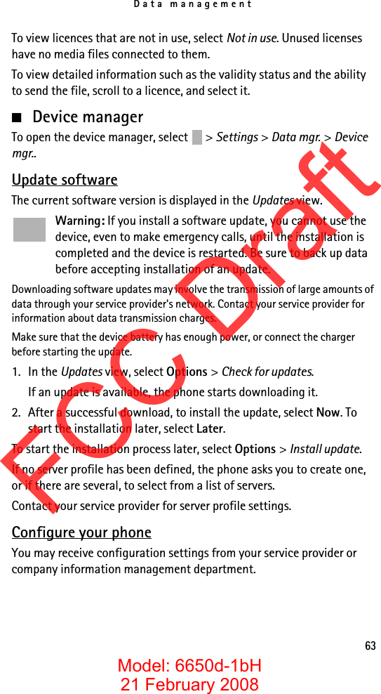 Data management63To view licences that are not in use, select Not in use. Unused licenses have no media files connected to them.To view detailed information such as the validity status and the ability to send the file, scroll to a licence, and select it.■Device managerTo open the device manager, select  &gt; Settings &gt; Data mgr. &gt; Device mgr..Update softwareThe current software version is displayed in the Updates view.Warning: If you install a software update, you cannot use the device, even to make emergency calls, until the installation is completed and the device is restarted. Be sure to back up data before accepting installation of an update.Downloading software updates may involve the transmission of large amounts of data through your service provider&apos;s network. Contact your service provider for information about data transmission charges.Make sure that the device battery has enough power, or connect the charger before starting the update.1. In the Updates view, select Options &gt; Check for updates.If an update is available, the phone starts downloading it.2. After a successful download, to install the update, select Now. To start the installation later, select Later.To start the installation process later, select Options &gt; Install update.If no server profile has been defined, the phone asks you to create one, or if there are several, to select from a list of servers.Contact your service provider for server profile settings.Configure your phoneYou may receive configuration settings from your service provider or company information management department.FCC DraftModel: 6650d-1bH21 February 2008