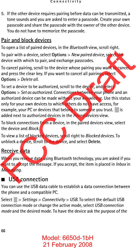 Connectivity665. If the other device requires pairing before data can be transmitted, a tone sounds and you are asked to enter a passcode. Create your own passcode and share the passcode with the owner of the other device. You do not have to memorize the passcode.Pair and block devicesTo open a list of paired devices, in the Bluetooth view, scroll right.To pair with a device, select Options &gt; New paired device, select the device with which to pair, and exchange passcodes.To cancel pairing, scroll to the device whose pairing you want to cancel, and press the clear key. If you want to cancel all pairings, select Options &gt; Delete all.To set a device to be authorized, scroll to the device, and select Options &gt; Set as authorized. Connections between your phone and an authorized device can be made without your knowledge. Use this status only for your own devices to which others do not have access, for example, your PC or devices that belong to someone you trust.   is added next to authorized devices in the Paired devices view.To block connections from a device, in the paired devices view, select the device and Block.To view a list of blocked devices, scroll right to Blocked devices. To unblock a device, scroll to the device, and select Delete.Receive dataWhen you receive data using Bluetooth technology, you are asked if you want to accept the message. If you accept, the item is placed in Inbox in Messaging.■USB connectionYou can use the USB data cable to establish a data connection between the phone and a compatible PC.Select &gt; Settings &gt; Connectivity &gt; USB. To select the default USB connection mode or change the active mode, select USB connection mode and the desired mode. To have the device ask the purpose of the FCC DraftModel: 6650d-1bH21 February 2008