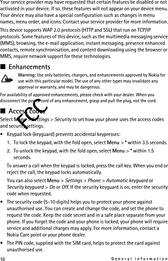 10General informationFCCYour service provider may have requested that certain features be disabled or not activated in your device. If so, these features will not appear on your device menu. Your device may also have a special configuration such as changes in menu names, menu order, and icons. Contact your service provider for more information. This device supports WAP 2.0 protocols (HTTP and SSL) that run on TCP/IP protocols. Some features of this device, such as the multimedia messaging service (MMS), browsing, the e-mail application, instant messaging, presence enhanced contacts, remote synchronisation, and content downloading using the browser or MMS, require network support for these technologies.■EnhancementsWarning: Use only batteries, chargers, and enhancements approved by Nokia for use with this particular model. The use of any other types may invalidate any approval or warranty, and may be dangerous.For availability of approved enhancements, please check with your dealer. When you disconnect the power cord of any enhancement, grasp and pull the plug, not the cord.■Access codesSelect Menu &gt; Settings &gt; Security to set how your phone uses the access codes and security settings.• Keypad lock (keyguard) prevents accidental keypresses:1. To lock the keypad, with the fold open, select Menu &gt; * within 3.5 seconds.2. To unlock the keypad, with the fold open, select Menu &gt; * within 1.5 seconds. To answer a call when the keypad is locked, press the call key. When you end or reject the call, the keypad locks automatically.You can also select Menu &gt; Settings &gt; Phone &gt; Automatic keyguard or Security keyguard &gt; On or Off. If the security keyguard is on, enter the security code when requested.• The security code (5-10 digits) helps you to protect your phone against unauthorised use. You can create and change the code, and set the phone to request the code. Keep the code secret and in a safe place separate from your phone. If you forget the code and your phone is locked, your phone will require service and additional charges may apply. For more information, contact a Nokia Care point or your phone dealer.• The PIN code, supplied with the SIM card, helps to protect the card against unauthorised use.