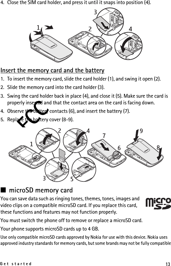 13Get startedFCC4. Close the SIM card holder, and press it until it snaps into position (4).Insert the memory card and the battery1. To insert the memory card, slide the card holder (1), and swing it open (2).2. Slide the memory card into the card holder (3).3. Swing the card holder back in place (4), and close it (5). Make sure the card is properly inserted and that the contact area on the card is facing down.4. Observe the battery contacts (6), and insert the battery (7).5. Replace the battery cover (8-9).■microSD memory cardYou can save data such as ringing tones, themes, tones, images and video clips on a compatible microSD card. If you replace this card, these functions and features may not function properly.You must switch the phone off to remove or replace a microSD card.Your phone supports microSD cards up to 4 GB.Use only compatible microSD cards approved by Nokia for use with this device. Nokia uses approved industry standards for memory cards, but some brands may not be fully compatible 