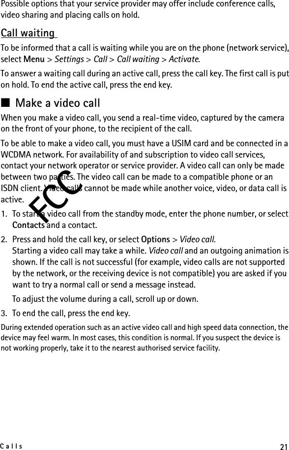 21CallsFCCPossible options that your service provider may offer include conference calls, video sharing and placing calls on hold.Call waiting To be informed that a call is waiting while you are on the phone (network service), select Menu &gt; Settings &gt; Call &gt; Call waiting &gt; Activate. To answer a waiting call during an active call, press the call key. The first call is put on hold. To end the active call, press the end key.■Make a video callWhen you make a video call, you send a real-time video, captured by the camera on the front of your phone, to the recipient of the call.To be able to make a video call, you must have a USIM card and be connected in a WCDMA network. For availability of and subscription to video call services, contact your network operator or service provider. A video call can only be made between two parties. The video call can be made to a compatible phone or an ISDN client. Video calls cannot be made while another voice, video, or data call is active.1. To start a video call from the standby mode, enter the phone number, or select Contacts and a contact.2. Press and hold the call key, or select Options &gt; Video call.Starting a video call may take a while. Video call and an outgoing animation is shown. If the call is not successful (for example, video calls are not supported by the network, or the receiving device is not compatible) you are asked if you want to try a normal call or send a message instead.To adjust the volume during a call, scroll up or down.3. To end the call, press the end key.During extended operation such as an active video call and high speed data connection, the device may feel warm. In most cases, this condition is normal. If you suspect the device is not working properly, take it to the nearest authorised service facility.