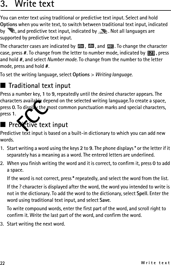 22Write textFCC3. Write textYou can enter text using traditional or predictive text input. Select and hold Options when you write text, to switch between traditional text input, indicated by  , and predictive text input, indicated by  . Not all languages are supported by predictive text input.The character cases are indicated by  ,  , and  . To change the character case, press #. To change from the letter to number mode, indicated by  , press and hold #, and select Number mode. To change from the number to the letter mode, press and hold #.To set the writing language, select Options &gt; Writing language. ■Traditional text inputPress a number key, 1 to 9, repeatedly until the desired character appears. The characters available depend on the selected writing language.To create a space, press 0. To display the most common punctuation marks and special characters, press 1.■Predictive text inputPredictive text input is based on a built-in dictionary to which you can add new words.1. Start writing a word using the keys 2 to 9. The phone displays * or the letter if it separately has a meaning as a word. The entered letters are underlined.2. When you finish writing the word and it is correct, to confirm it, press 0 to add a space.If the word is not correct, press * repeatedly, and select the word from the list.If the ? character is displayed after the word, the word you intended to write is not in the dictionary. To add the word to the dictionary, select Spell. Enter the word using traditional text input, and select Save.To write compound words, enter the first part of the word, and scroll right to confirm it. Write the last part of the word, and confirm the word.3. Start writing the next word.