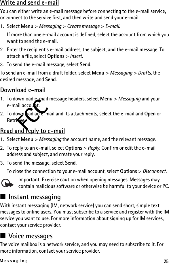 25MessagingFCCWrite and send e-mailYou can either write an e-mail message before connecting to the e-mail service, or connect to the service first, and then write and send your e-mail.1. Select Menu &gt; Messaging &gt; Create message &gt; E-mail.If more than one e-mail account is defined, select the account from which you want to send the e-mail.2. Enter the recipient’s e-mail address, the subject, and the e-mail message. To attach a file, select Options &gt; Insert.3. To send the e-mail message, select Send.To send an e-mail from a draft folder, select Menu &gt; Messaging &gt; Drafts, the desired message, and Send.Download e-mail1. To download e-mail message headers, select Menu &gt; Messaging and your e-mail account.2. To download an e-mail and its attachments, select the e-mail and Open or Retrieve.Read and reply to e-mail1. Select Menu &gt; Messaging the account name, and the relevant message.2. To reply to an e-mail, select Options &gt; Reply. Confirm or edit the e-mail address and subject, and create your reply.3. To send the message, select Send. To close the connection to your e-mail account, select Options &gt; Disconnect.Important: Exercise caution when opening messages. Messages may contain malicious software or otherwise be harmful to your device or PC. ■Instant messagingWith instant messaging (IM, network service) you can send short, simple text messages to online users. You must subscribe to a service and register with the IM service you want to use. For more information about signing up for IM services, contact your service provider.■Voice messagesThe voice mailbox is a network service, and you may need to subscribe to it. For more information, contact your service provider.