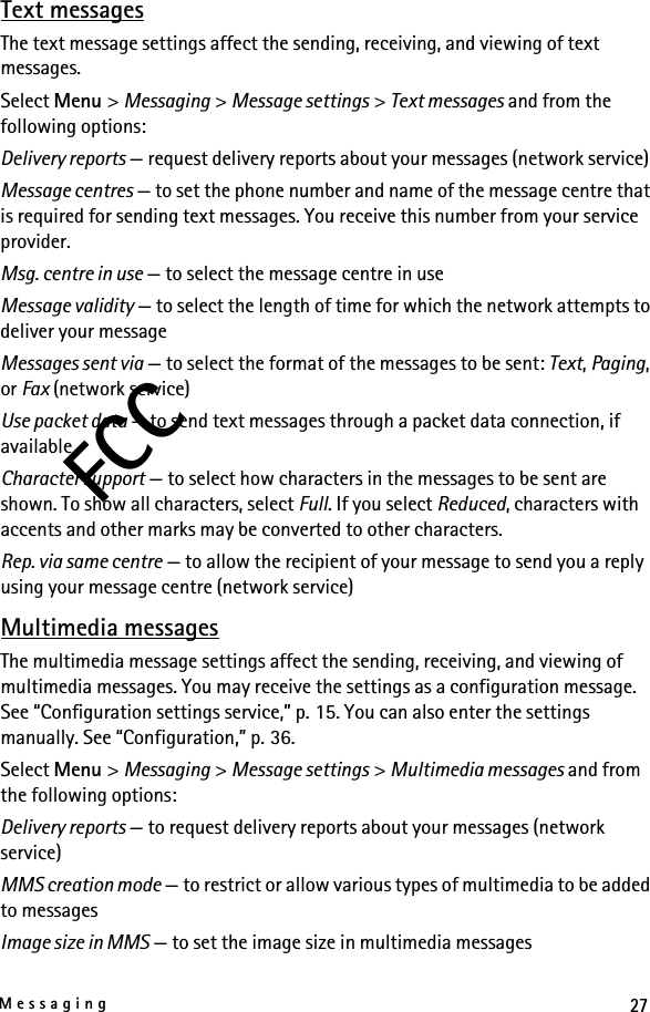 27MessagingFCCText messagesThe text message settings affect the sending, receiving, and viewing of text messages.Select Menu &gt; Messaging &gt; Message settings &gt; Text messages and from the following options:Delivery reports — request delivery reports about your messages (network service)Message centres — to set the phone number and name of the message centre that is required for sending text messages. You receive this number from your service provider.Msg. centre in use — to select the message centre in useMessage validity — to select the length of time for which the network attempts to deliver your messageMessages sent via — to select the format of the messages to be sent: Text, Paging, or Fax (network service)Use packet data — to send text messages through a packet data connection, if availableCharacter support — to select how characters in the messages to be sent are shown. To show all characters, select Full. If you select Reduced, characters with accents and other marks may be converted to other characters.Rep. via same centre — to allow the recipient of your message to send you a reply using your message centre (network service)Multimedia messagesThe multimedia message settings affect the sending, receiving, and viewing of multimedia messages. You may receive the settings as a configuration message. See “Configuration settings service,” p. 15. You can also enter the settings manually. See “Configuration,” p. 36.Select Menu &gt; Messaging &gt; Message settings &gt; Multimedia messages and from the following options:Delivery reports — to request delivery reports about your messages (network service)MMS creation mode — to restrict or allow various types of multimedia to be added to messagesImage size in MMS — to set the image size in multimedia messages