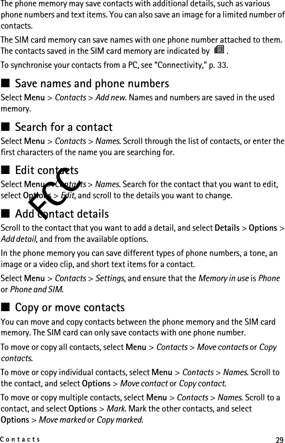 29ContactsFCCThe phone memory may save contacts with additional details, such as various phone numbers and text items. You can also save an image for a limited number of contacts.The SIM card memory can save names with one phone number attached to them. The contacts saved in the SIM card memory are indicated by  .To synchronise your contacts from a PC, see “Connectivity,” p. 33.■Save names and phone numbersSelect Menu &gt; Contacts &gt; Add new. Names and numbers are saved in the used memory.■Search for a contactSelect Menu &gt; Contacts &gt; Names. Scroll through the list of contacts, or enter the first characters of the name you are searching for.■Edit contactsSelect Menu &gt; Contacts &gt; Names. Search for the contact that you want to edit, select Options &gt; Edit, and scroll to the details you want to change.■Add contact detailsScroll to the contact that you want to add a detail, and select Details &gt; Options &gt; Add detail, and from the available options.In the phone memory you can save different types of phone numbers, a tone, an image or a video clip, and short text items for a contact.Select Menu &gt; Contacts &gt; Settings, and ensure that the Memory in use is Phone or Phone and SIM.■Copy or move contactsYou can move and copy contacts between the phone memory and the SIM card memory. The SIM card can only save contacts with one phone number. To move or copy all contacts, select Menu &gt; Contacts &gt; Move contacts or Copy contacts.To move or copy individual contacts, select Menu &gt; Contacts &gt; Names. Scroll to the contact, and select Options &gt; Move contact or Copy contact.To move or copy multiple contacts, select Menu &gt; Contacts &gt; Names. Scroll to a contact, and select Options &gt; Mark. Mark the other contacts, and select Options &gt; Move marked or Copy marked.