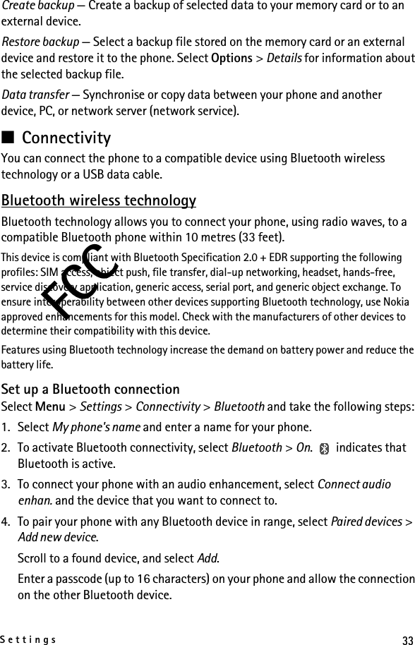 33SettingsFCCCreate backup — Create a backup of selected data to your memory card or to an external device.Restore backup — Select a backup file stored on the memory card or an external device and restore it to the phone. Select Options &gt; Details for information about the selected backup file.Data transfer — Synchronise or copy data between your phone and another device, PC, or network server (network service).■ConnectivityYou can connect the phone to a compatible device using Bluetooth wireless technology or a USB data cable.Bluetooth wireless technologyBluetooth technology allows you to connect your phone, using radio waves, to a compatible Bluetooth phone within 10 metres (33 feet).This device is compliant with Bluetooth Specification 2.0 + EDR supporting the following profiles: SIM access, object push, file transfer, dial-up networking, headset, hands-free, service discovery application, generic access, serial port, and generic object exchange. To ensure interoperability between other devices supporting Bluetooth technology, use Nokia approved enhancements for this model. Check with the manufacturers of other devices to determine their compatibility with this device.Features using Bluetooth technology increase the demand on battery power and reduce the battery life. Set up a Bluetooth connectionSelect Menu &gt; Settings &gt; Connectivity &gt; Bluetooth and take the following steps:1. Select My phone&apos;s name and enter a name for your phone.2. To activate Bluetooth connectivity, select Bluetooth &gt; On.   indicates that Bluetooth is active.3. To connect your phone with an audio enhancement, select Connect audio enhan. and the device that you want to connect to.4. To pair your phone with any Bluetooth device in range, select Paired devices &gt; Add new device.Scroll to a found device, and select Add.Enter a passcode (up to 16 characters) on your phone and allow the connection on the other Bluetooth device.