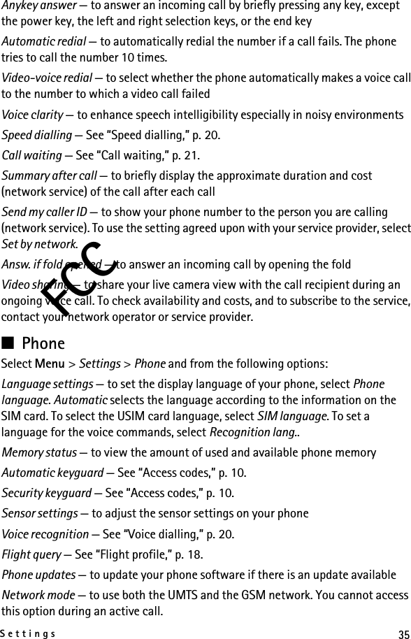 35SettingsFCCAnykey answer — to answer an incoming call by briefly pressing any key, except the power key, the left and right selection keys, or the end keyAutomatic redial — to automatically redial the number if a call fails. The phone tries to call the number 10 times.Video-voice redial — to select whether the phone automatically makes a voice call to the number to which a video call failedVoice clarity — to enhance speech intelligibility especially in noisy environmentsSpeed dialling — See “Speed dialling,” p. 20.Call waiting — See “Call waiting,” p. 21.Summary after call — to briefly display the approximate duration and cost (network service) of the call after each callSend my caller ID — to show your phone number to the person you are calling (network service). To use the setting agreed upon with your service provider, select Set by network.Answ. if fold opened — to answer an incoming call by opening the foldVideo sharing — to share your live camera view with the call recipient during an ongoing voice call. To check availability and costs, and to subscribe to the service, contact your network operator or service provider.■PhoneSelect Menu &gt; Settings &gt; Phone and from the following options: Language settings — to set the display language of your phone, select Phone language. Automatic selects the language according to the information on the SIM card. To select the USIM card language, select SIM language. To set a language for the voice commands, select Recognition lang..Memory status — to view the amount of used and available phone memoryAutomatic keyguard — See “Access codes,” p. 10.Security keyguard — See “Access codes,” p. 10.Sensor settings — to adjust the sensor settings on your phoneVoice recognition — See “Voice dialling,” p. 20.Flight query — See “Flight profile,” p. 18.Phone updates — to update your phone software if there is an update availableNetwork mode — to use both the UMTS and the GSM network. You cannot access this option during an active call.