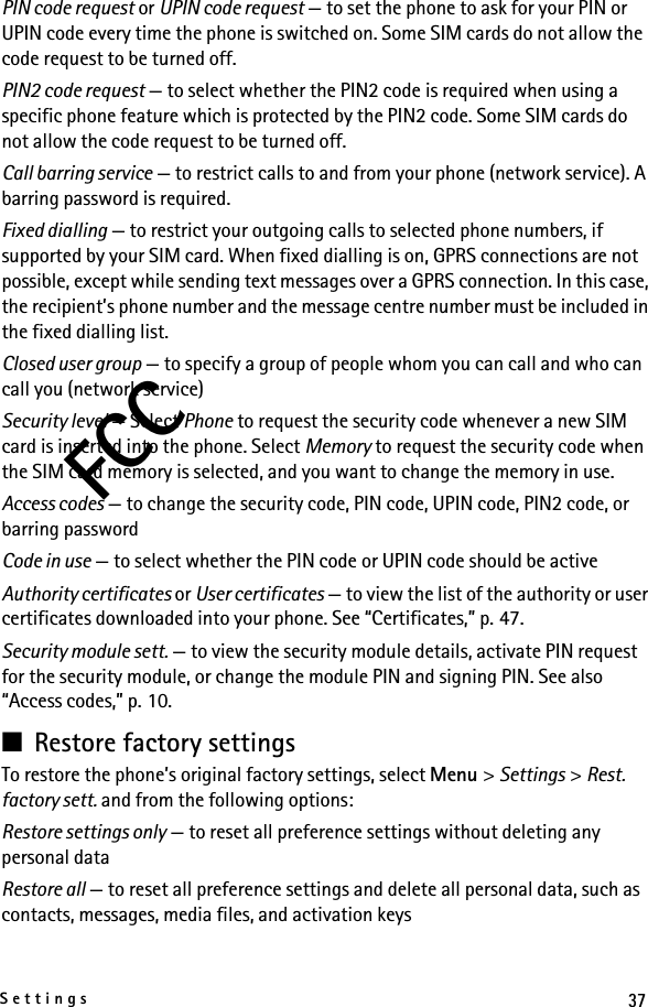 37SettingsFCCPIN code request or UPIN code request — to set the phone to ask for your PIN or UPIN code every time the phone is switched on. Some SIM cards do not allow the code request to be turned off.PIN2 code request — to select whether the PIN2 code is required when using a specific phone feature which is protected by the PIN2 code. Some SIM cards do not allow the code request to be turned off.Call barring service — to restrict calls to and from your phone (network service). A barring password is required.Fixed dialling — to restrict your outgoing calls to selected phone numbers, if supported by your SIM card. When fixed dialling is on, GPRS connections are not possible, except while sending text messages over a GPRS connection. In this case, the recipient’s phone number and the message centre number must be included in the fixed dialling list.Closed user group — to specify a group of people whom you can call and who can call you (network service)Security level — Select Phone to request the security code whenever a new SIM card is inserted into the phone. Select Memory to request the security code when the SIM card memory is selected, and you want to change the memory in use.Access codes — to change the security code, PIN code, UPIN code, PIN2 code, or barring passwordCode in use — to select whether the PIN code or UPIN code should be activeAuthority certificates or User certificates — to view the list of the authority or user certificates downloaded into your phone. See “Certificates,” p. 47.Security module sett. — to view the security module details, activate PIN request for the security module, or change the module PIN and signing PIN. See also “Access codes,” p. 10.■Restore factory settingsTo restore the phone’s original factory settings, select Menu &gt; Settings &gt; Rest. factory sett. and from the following options: Restore settings only — to reset all preference settings without deleting any personal dataRestore all — to reset all preference settings and delete all personal data, such as contacts, messages, media files, and activation keys
