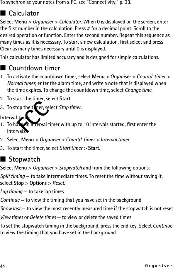 44OrganiserFCCTo synchronise your notes from a PC, see “Connectivity,” p. 33.■CalculatorSelect Menu &gt; Organiser &gt; Calculator. When 0 is displayed on the screen, enter the first number in the calculation. Press # for a decimal point. Scroll to the desired operation or function. Enter the second number. Repeat this sequence as many times as it is necessary. To start a new calculation, first select and press Clear as many times necessary until 0 is displayed.This calculator has limited accuracy and is designed for simple calculations.■Countdown timer1. To activate the countdown timer, select Menu &gt; Organiser &gt; Countd. timer &gt; Normal timer, enter the alarm time, and write a note that is displayed when the time expires. To change the countdown time, select Change time.2. To start the timer, select Start.3. To stop the timer, select Stop timer.Interval timer1. To have an interval timer with up to 10 intervals started, first enter the intervals.2. Select Menu &gt; Organiser &gt; Countd. timer &gt; Interval timer.3. To start the timer, select Start timer &gt; Start.■StopwatchSelect Menu &gt; Organiser &gt; Stopwatch and from the following options:Split timing — to take intermediate times. To reset the time without saving it, select Stop &gt; Options &gt; Reset.Lap timing — to take lap timesContinue — to view the timing that you have set in the backgroundShow last — to view the most recently measured time if the stopwatch is not resetView times or Delete times — to view or delete the saved timesTo set the stopwatch timing in the background, press the end key. Select Continue to view the timing that you have set in the background.