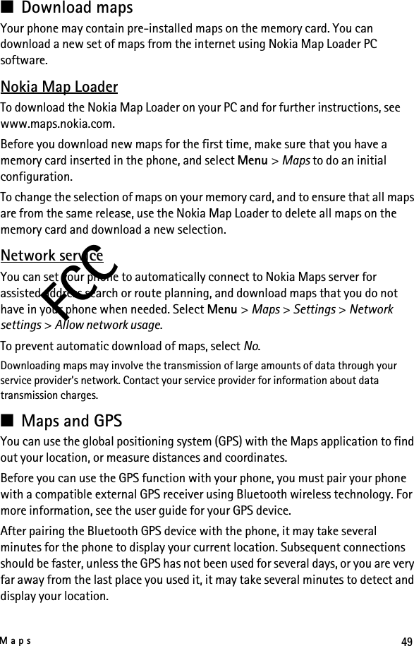 49MapsFCC■Download mapsYour phone may contain pre-installed maps on the memory card. You can download a new set of maps from the internet using Nokia Map Loader PC software.Nokia Map LoaderTo download the Nokia Map Loader on your PC and for further instructions, see www.maps.nokia.com.Before you download new maps for the first time, make sure that you have a memory card inserted in the phone, and select Menu &gt; Maps to do an initial configuration.To change the selection of maps on your memory card, and to ensure that all maps are from the same release, use the Nokia Map Loader to delete all maps on the memory card and download a new selection.Network serviceYou can set your phone to automatically connect to Nokia Maps server for assisted address search or route planning, and download maps that you do not have in your phone when needed. Select Menu &gt; Maps &gt; Settings &gt; Network settings &gt; Allow network usage.To prevent automatic download of maps, select No.Downloading maps may involve the transmission of large amounts of data through your service provider’s network. Contact your service provider for information about data transmission charges.■Maps and GPSYou can use the global positioning system (GPS) with the Maps application to find out your location, or measure distances and coordinates.Before you can use the GPS function with your phone, you must pair your phone with a compatible external GPS receiver using Bluetooth wireless technology. For more information, see the user guide for your GPS device.After pairing the Bluetooth GPS device with the phone, it may take several minutes for the phone to display your current location. Subsequent connections should be faster, unless the GPS has not been used for several days, or you are very far away from the last place you used it, it may take several minutes to detect and display your location.