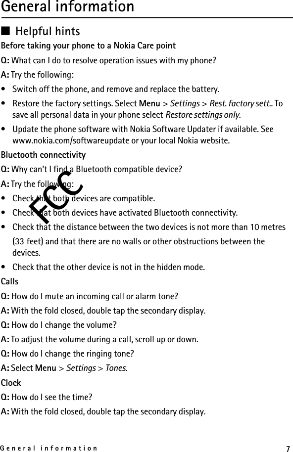 7General informationFCCGeneral information■Helpful hintsBefore taking your phone to a Nokia Care pointQ: What can I do to resolve operation issues with my phone?A: Try the following:• Switch off the phone, and remove and replace the battery.• Restore the factory settings. Select Menu &gt; Settings &gt; Rest. factory sett.. To save all personal data in your phone select Restore settings only.• Update the phone software with Nokia Software Updater if available. See www.nokia.com/softwareupdate or your local Nokia website.Bluetooth connectivityQ: Why can’t I find a Bluetooth compatible device?A: Try the following:• Check that both devices are compatible.• Check that both devices have activated Bluetooth connectivity.• Check that the distance between the two devices is not more than 10 metres(33 feet) and that there are no walls or other obstructions between the devices.• Check that the other device is not in the hidden mode.CallsQ: How do I mute an incoming call or alarm tone?A: With the fold closed, double tap the secondary display.Q: How do I change the volume?A: To adjust the volume during a call, scroll up or down.Q: How do I change the ringing tone?A: Select Menu &gt; Settings &gt; Tones.ClockQ: How do I see the time?A: With the fold closed, double tap the secondary display.