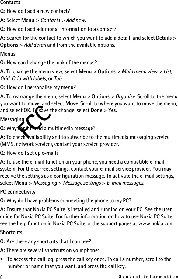 8General informationFCCContactsQ: How do I add a new contact?A: Select Menu &gt; Contacts &gt; Add new.Q: How do I add additional information to a contact?A: Search for the contact to which you want to add a detail, and select Details &gt; Options &gt; Add detail and from the available options.MenusQ: How can I change the look of the menus?A: To change the menu view, select Menu &gt; Options &gt; Main menu view &gt; List, Grid, Grid with labels, or Tab.Q: How do I personalise my menu?A: To rearrange the menu, select Menu &gt; Options &gt; Organise. Scroll to the menu you want to move, and select Move. Scroll to where you want to move the menu, and select OK. To save the change, select Done &gt; Yes.MessagingQ: Why can’t I send a multimedia message?A: To check availability and to subscribe to the multimedia messaging service (MMS, network service), contact your service provider. Q: How do I set up e-mail?A: To use the e-mail function on your phone, you need a compatible e-mail system. For the correct settings, contact your e-mail service provider. You may receive the settings as a configuration message. To activate the e-mail settings, select Menu &gt; Messaging &gt; Message settings &gt; E-mail messages.PC connectivityQ: Why do I have problems connecting the phone to my PC?A: Ensure that Nokia PC Suite is installed and running on your PC. See the user guide for Nokia PC Suite. For further information on how to use Nokia PC Suite, see the help function in Nokia PC Suite or the support pages at www.nokia.com.ShortcutsQ: Are there any shortcuts that I can use?A: There are several shortcuts on your phone:• To access the call log, press the call key once. To call a number, scroll to the number or name that you want, and press the call key.