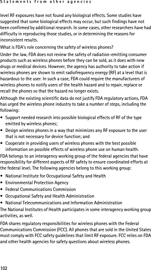 Statements from other agencies102level RF exposures have not found any biological effects. Some studies have suggested that some biological effects may occur, but such findings have not been confirmed by additional research. In some cases, other researchers have had difficulty in reproducing those studies, or in determining the reasons for inconsistent results.What is FDA&apos;s role concerning the safety of wireless phones?Under the law, FDA does not review the safety of radiation-emitting consumer products such as wireless phones before they can be sold, as it does with new drugs or medical devices. However, the agency has authority to take action if wireless phones are shown to emit radiofrequency energy (RF) at a level that is hazardous to the user. In such a case, FDA could require the manufacturers of wireless phones to notify users of the health hazard and to repair, replace or recall the phones so that the hazard no longer exists.Although the existing scientific data do not justify FDA regulatory actions, FDA has urged the wireless phone industry to take a number of steps, including the following:• Support needed research into possible biological effects of RF of the type emitted by wireless phones; • Design wireless phones in a way that minimizes any RF exposure to the user that is not necessary for device function; and • Cooperate in providing users of wireless phones with the best possible information on possible effects of wireless phone use on human health.FDA belongs to an interagency working group of the federal agencies that have responsibility for different aspects of RF safety to ensure coordinated efforts at the federal level. The following agencies belong to this working group:• National Institute for Occupational Safety and Health• Environmental Protection Agency• Federal Communications Commission• Occupational Safety and Health Administration• National Telecommunications and Information AdministrationThe National Institutes of Health participates in some interagency working group activities, as well.FDA shares regulatory responsibilities for wireless phones with the Federal Communications Commission (FCC). All phones that are sold in the United States must comply with FCC safety guidelines that limit RF exposure. FCC relies on FDA and other health agencies for safety questions about wireless phones.