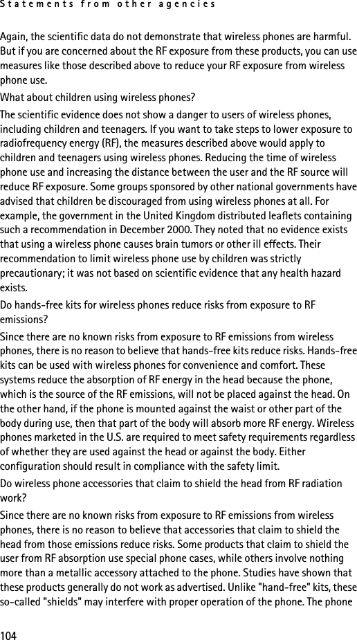 Statements from other agencies104Again, the scientific data do not demonstrate that wireless phones are harmful. But if you are concerned about the RF exposure from these products, you can use measures like those described above to reduce your RF exposure from wireless phone use.What about children using wireless phones?The scientific evidence does not show a danger to users of wireless phones, including children and teenagers. If you want to take steps to lower exposure to radiofrequency energy (RF), the measures described above would apply to children and teenagers using wireless phones. Reducing the time of wireless phone use and increasing the distance between the user and the RF source will reduce RF exposure. Some groups sponsored by other national governments have advised that children be discouraged from using wireless phones at all. For example, the government in the United Kingdom distributed leaflets containing such a recommendation in December 2000. They noted that no evidence exists that using a wireless phone causes brain tumors or other ill effects. Their recommendation to limit wireless phone use by children was strictly precautionary; it was not based on scientific evidence that any health hazard exists.Do hands-free kits for wireless phones reduce risks from exposure to RF emissions?Since there are no known risks from exposure to RF emissions from wireless phones, there is no reason to believe that hands-free kits reduce risks. Hands-free kits can be used with wireless phones for convenience and comfort. These systems reduce the absorption of RF energy in the head because the phone, which is the source of the RF emissions, will not be placed against the head. On the other hand, if the phone is mounted against the waist or other part of the body during use, then that part of the body will absorb more RF energy. Wireless phones marketed in the U.S. are required to meet safety requirements regardless of whether they are used against the head or against the body. Either configuration should result in compliance with the safety limit.Do wireless phone accessories that claim to shield the head from RF radiation work?Since there are no known risks from exposure to RF emissions from wireless phones, there is no reason to believe that accessories that claim to shield the head from those emissions reduce risks. Some products that claim to shield the user from RF absorption use special phone cases, while others involve nothing more than a metallic accessory attached to the phone. Studies have shown that these products generally do not work as advertised. Unlike &quot;hand-free&quot; kits, these so-called &quot;shields&quot; may interfere with proper operation of the phone. The phone 
