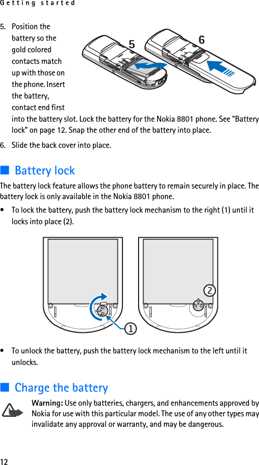 Getting started125. Position the battery so the gold colored contacts match up with those on the phone. Insert the battery, contact end first into the battery slot. Lock the battery for the Nokia 8801 phone. See &quot;Battery lock&quot; on page 12. Snap the other end of the battery into place. 6. Slide the back cover into place.■Battery lockThe battery lock feature allows the phone battery to remain securely in place. The battery lock is only available in the Nokia 8801 phone. • To lock the battery, push the battery lock mechanism to the right (1) until it locks into place (2). • To unlock the battery, push the battery lock mechanism to the left until it unlocks. ■Charge the batteryWarning: Use only batteries, chargers, and enhancements approved by Nokia for use with this particular model. The use of any other types may invalidate any approval or warranty, and may be dangerous.