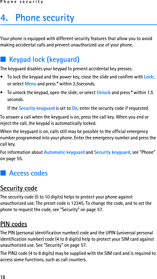 Phone security184. Phone securityYour phone is equipped with different security features that allow you to avoid making accidental calls and prevent unauthorized use of your phone.■Keypad lock (keyguard)The keyguard disables your keypad to prevent accidental key presses.• To lock the keypad and the power key, close the slide and confirm with Lock; or select Menu and press * within 3.5seconds.• To unlock the keypad, open the slide; or select Unlock and press * within 1.5 seconds.If the Security keyguard is set to On, enter the security code if requested.To answer a call when the keyguard is on, press the call key. When you end or reject the call, the keypad is automatically locked.When the keyguard is on, calls still may be possible to the official emergency number programmed into your phone. Enter the emergency number and press the call key.For information about Automatic keyguard and Security keyguard, see &quot;Phone&quot; on page 55.■Access codesSecurity codeThe security code (5 to 10 digits) helps to protect your phone against unauthorized use. The preset code is 12345. To change the code, and to set the phone to request the code, see &quot;Security&quot; on page 57.PIN codesThe PIN (personal identification number) code and the UPIN (universal personal identification number) code (4 to 8 digits) help to protect your SIM card against unauthorized use. See &quot;Security&quot; on page 57.The PIN2 code (4 to 8 digits) may be supplied with the SIM card and is required to access some functions, such as call counters.