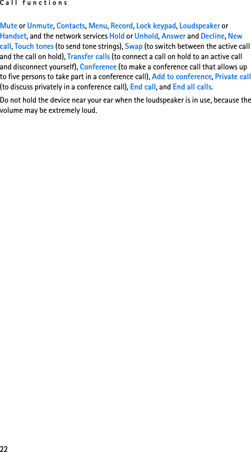 Call functions22Mute or Unmute, Contacts, Menu, Record, Lock keypad, Loudspeaker or Handset, and the network services Hold or Unhold, Answer and Decline, New call, Touch tones (to send tone strings), Swap (to switch between the active call and the call on hold), Transfer calls (to connect a call on hold to an active call and disconnect yourself), Conference (to make a conference call that allows up to five persons to take part in a conference call), Add to conference, Private call (to discuss privately in a conference call), End call, and End all calls.Do not hold the device near your ear when the loudspeaker is in use, because the volume may be extremely loud.