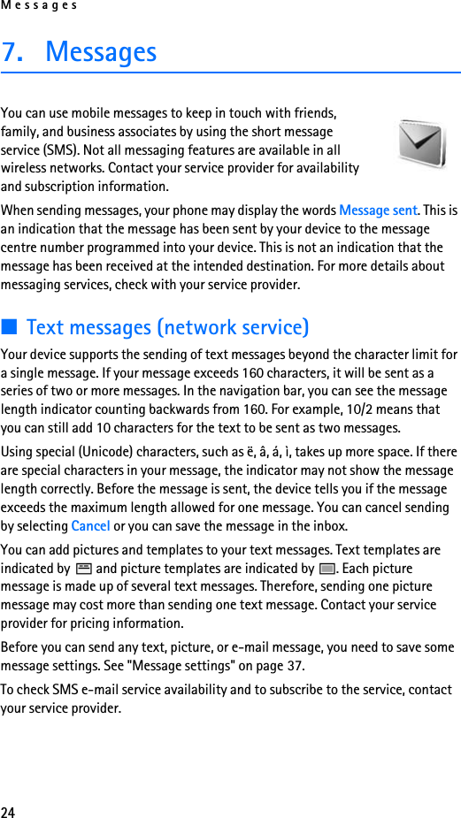 Messages247. MessagesYou can use mobile messages to keep in touch with friends, family, and business associates by using the short message service (SMS). Not all messaging features are available in all wireless networks. Contact your service provider for availability and subscription information.When sending messages, your phone may display the words Message sent. This is an indication that the message has been sent by your device to the message centre number programmed into your device. This is not an indication that the message has been received at the intended destination. For more details about messaging services, check with your service provider.■Text messages (network service)Your device supports the sending of text messages beyond the character limit for a single message. If your message exceeds 160 characters, it will be sent as a series of two or more messages. In the navigation bar, you can see the message length indicator counting backwards from 160. For example, 10/2 means that you can still add 10 characters for the text to be sent as two messages.Using special (Unicode) characters, such as ë, â, á, ì, takes up more space. If there are special characters in your message, the indicator may not show the message length correctly. Before the message is sent, the device tells you if the message exceeds the maximum length allowed for one message. You can cancel sending by selecting Cancel or you can save the message in the inbox. You can add pictures and templates to your text messages. Text templates are indicated by   and picture templates are indicated by  . Each picture message is made up of several text messages. Therefore, sending one picture message may cost more than sending one text message. Contact your service provider for pricing information.Before you can send any text, picture, or e-mail message, you need to save some message settings. See &quot;Message settings&quot; on page 37.To check SMS e-mail service availability and to subscribe to the service, contact your service provider. 