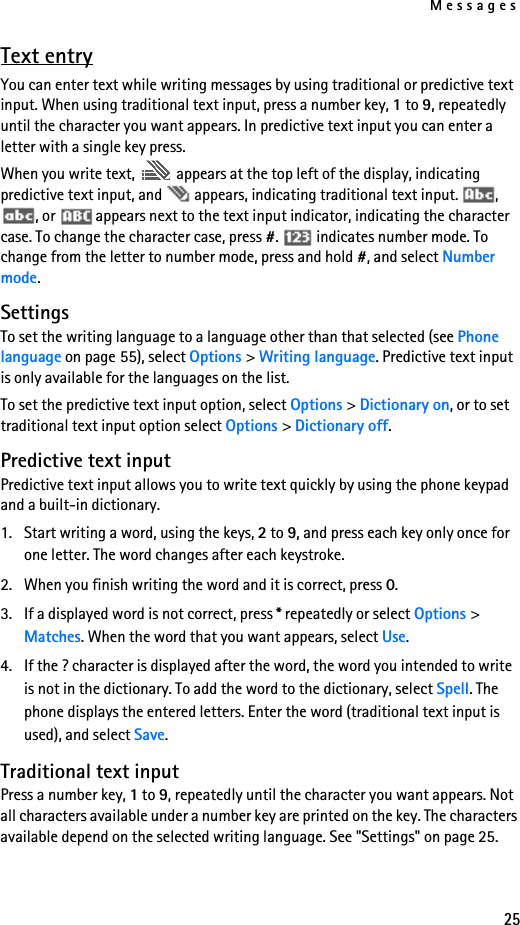 Messages25Text entryYou can enter text while writing messages by using traditional or predictive text input. When using traditional text input, press a number key, 1 to 9, repeatedly until the character you want appears. In predictive text input you can enter a letter with a single key press.When you write text,   appears at the top left of the display, indicating predictive text input, and   appears, indicating traditional text input.  , , or   appears next to the text input indicator, indicating the character case. To change the character case, press #.   indicates number mode. To change from the letter to number mode, press and hold #, and select Number mode.SettingsTo set the writing language to a language other than that selected (see Phone language on page 55), select Options &gt; Writing language. Predictive text input is only available for the languages on the list.To set the predictive text input option, select Options &gt; Dictionary on, or to set traditional text input option select Options &gt; Dictionary off.Predictive text inputPredictive text input allows you to write text quickly by using the phone keypad and a built-in dictionary.1. Start writing a word, using the keys, 2 to 9, and press each key only once for one letter. The word changes after each keystroke.2. When you finish writing the word and it is correct, press 0.3. If a displayed word is not correct, press * repeatedly or select Options &gt; Matches. When the word that you want appears, select Use.4. If the ? character is displayed after the word, the word you intended to write is not in the dictionary. To add the word to the dictionary, select Spell. The phone displays the entered letters. Enter the word (traditional text input is used), and select Save.Traditional text inputPress a number key, 1 to 9, repeatedly until the character you want appears. Not all characters available under a number key are printed on the key. The characters available depend on the selected writing language. See &quot;Settings&quot; on page 25.