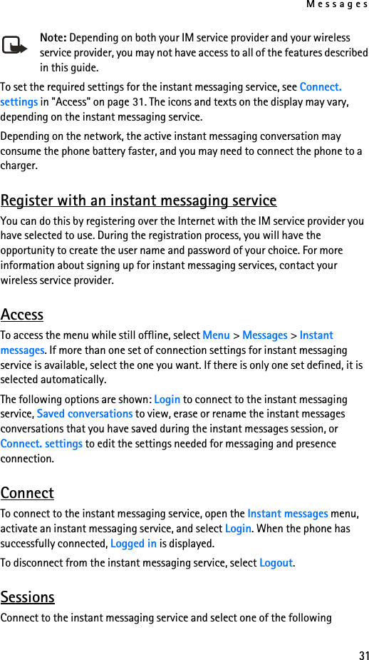 Messages31Note: Depending on both your IM service provider and your wireless service provider, you may not have access to all of the features described in this guide.To set the required settings for the instant messaging service, see Connect. settings in &quot;Access&quot; on page 31. The icons and texts on the display may vary, depending on the instant messaging service.Depending on the network, the active instant messaging conversation may consume the phone battery faster, and you may need to connect the phone to a charger.Register with an instant messaging serviceYou can do this by registering over the Internet with the IM service provider you have selected to use. During the registration process, you will have the opportunity to create the user name and password of your choice. For more information about signing up for instant messaging services, contact your wireless service provider.AccessTo access the menu while still offline, select Menu &gt; Messages &gt; Instant messages. If more than one set of connection settings for instant messaging service is available, select the one you want. If there is only one set defined, it is selected automatically.The following options are shown: Login to connect to the instant messaging service, Saved conversations to view, erase or rename the instant messages conversations that you have saved during the instant messages session, or Connect. settings to edit the settings needed for messaging and presence connection.ConnectTo connect to the instant messaging service, open the Instant messages menu, activate an instant messaging service, and select Login. When the phone has successfully connected, Logged in is displayed.To disconnect from the instant messaging service, select Logout.SessionsConnect to the instant messaging service and select one of the following