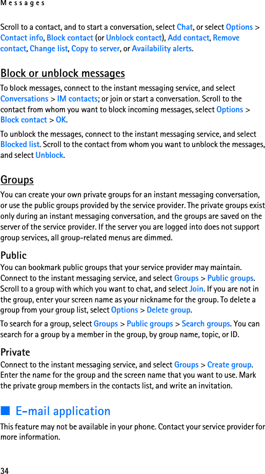 Messages34Scroll to a contact, and to start a conversation, select Chat, or select Options &gt; Contact info, Block contact (or Unblock contact), Add contact, Remove contact, Change list, Copy to server, or Availability alerts.Block or unblock messagesTo block messages, connect to the instant messaging service, and select Conversations &gt; IM contacts; or join or start a conversation. Scroll to the contact from whom you want to block incoming messages, select Options &gt; Block contact &gt; OK.To unblock the messages, connect to the instant messaging service, and select Blocked list. Scroll to the contact from whom you want to unblock the messages, and select Unblock.GroupsYou can create your own private groups for an instant messaging conversation, or use the public groups provided by the service provider. The private groups exist only during an instant messaging conversation, and the groups are saved on the server of the service provider. If the server you are logged into does not support group services, all group-related menus are dimmed.PublicYou can bookmark public groups that your service provider may maintain. Connect to the instant messaging service, and select Groups &gt; Public groups. Scroll to a group with which you want to chat, and select Join. If you are not in the group, enter your screen name as your nickname for the group. To delete a group from your group list, select Options &gt; Delete group. To search for a group, select Groups &gt; Public groups &gt; Search groups. You can search for a group by a member in the group, by group name, topic, or ID.PrivateConnect to the instant messaging service, and select Groups &gt; Create group. Enter the name for the group and the screen name that you want to use. Mark the private group members in the contacts list, and write an invitation.■E-mail applicationThis feature may not be available in your phone. Contact your service provider for more information.