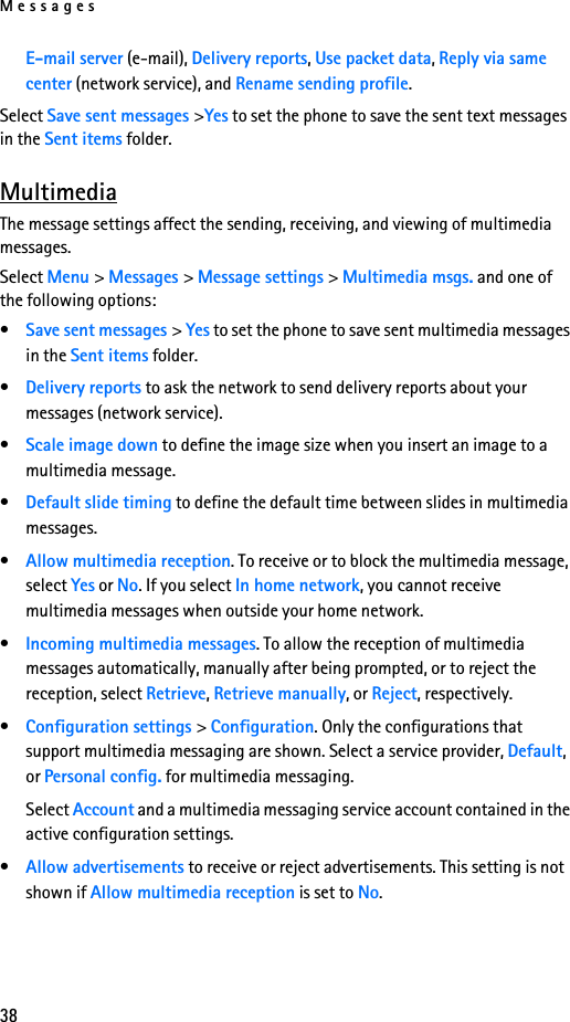 Messages38E-mail server (e-mail), Delivery reports, Use packet data, Reply via same center (network service), and Rename sending profile.Select Save sent messages &gt;Yes to set the phone to save the sent text messages in the Sent items folder.MultimediaThe message settings affect the sending, receiving, and viewing of multimedia messages.Select Menu &gt; Messages &gt; Message settings &gt; Multimedia msgs. and one of the following options:•Save sent messages &gt; Yes to set the phone to save sent multimedia messages in the Sent items folder. •Delivery reports to ask the network to send delivery reports about your messages (network service).•Scale image down to define the image size when you insert an image to a multimedia message.•Default slide timing to define the default time between slides in multimedia messages.•Allow multimedia reception. To receive or to block the multimedia message, select Yes or No. If you select In home network, you cannot receive multimedia messages when outside your home network.•Incoming multimedia messages. To allow the reception of multimedia messages automatically, manually after being prompted, or to reject the reception, select Retrieve, Retrieve manually, or Reject, respectively.•Configuration settings &gt; Configuration. Only the configurations that support multimedia messaging are shown. Select a service provider, Default, or Personal config. for multimedia messaging.Select Account and a multimedia messaging service account contained in the active configuration settings.•Allow advertisements to receive or reject advertisements. This setting is not shown if Allow multimedia reception is set to No.