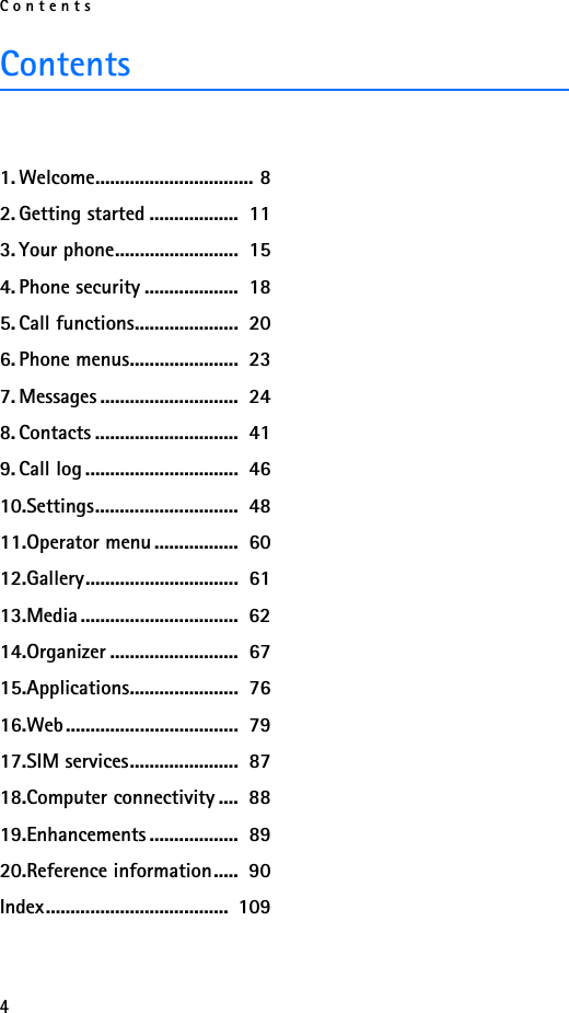 Contents4Contents1. Welcome................................ 82. Getting started ..................  113. Your phone.........................  154. Phone security ...................  185. Call functions.....................  206. Phone menus......................  237. Messages ............................  248. Contacts .............................  419. Call log ...............................  4610.Settings.............................  4811.Operator menu .................  6012.Gallery...............................  6113.Media ................................  6214.Organizer ..........................  6715.Applications......................  7616.Web...................................  7917.SIM services......................  8718.Computer connectivity ....  8819.Enhancements ..................  8920.Reference information.....  90Index.....................................  109