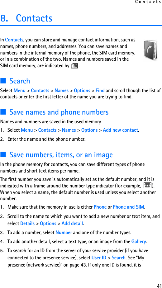 Contacts418. ContactsIn Contacts, you can store and manage contact information, such as names, phone numbers, and addresses. You can save names and numbers in the internal memory of the phone, the SIM card memory, or in a combination of the two. Names and numbers saved in the SIM card memory, are indicated by  .  ■SearchSelect Menu &gt; Contacts &gt; Names &gt; Options &gt; Find and scroll though the list of contacts or enter the first letter of the name you are trying to find.■Save names and phone numbersNames and numbers are saved in the used memory. 1. Select Menu &gt; Contacts &gt; Names &gt; Options &gt; Add new contact.2. Enter the name and the phone number.■Save numbers, items, or an imageIn the phone memory for contacts, you can save different types of phone numbers and short text items per name.The first number you save is automatically set as the default number, and it is indicated with a frame around the number type indicator (for example,  ). When you select a name, the default number is used unless you select another number.1. Make sure that the memory in use is either Phone or Phone and SIM. 2. Scroll to the name to which you want to add a new number or text item, and select Details &gt; Options &gt; Add detail.3. To add a number, select Number and one of the number types.4. To add another detail, select a text type, or an image from the Gallery.5. To search for an ID from the server of your service provider (if you have connected to the presence service), select User ID &gt; Search. See &quot;My presence (network service)&quot; on page 43. If only one ID is found, it is 