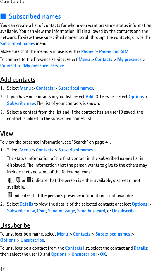 Contacts44■Subscribed namesYou can create a list of contacts for whom you want presence status information available. You can view the information, if it is allowed by the contacts and the network. To view these subscribed names, scroll through the contacts, or use the Subscribed names menu.Make sure that the memory in use is either Phone or Phone and SIM.To connect to the Presence service, select Menu &gt; Contacts &gt; My presence &gt; Connect to &apos;My presence&apos; service.Add contacts1. Select Menu &gt; Contacts &gt; Subscribed names.2. If you have no contacts in your list, select Add. Otherwise, select Options &gt; Subscribe new. The list of your contacts is shown.3. Select a contact from the list and if the contact has an user ID saved, the contact is added to the subscribed names list.ViewTo view the presence information, see &quot;Search&quot; on page 41.1. Select Menu &gt; Contacts &gt; Subscribed names.The status information of the first contact in the subscribed names list is displayed. The information that the person wants to give to the others may include text and some of the following icons:,   or   indicate that the person is either available, discreet or not available. indicates that the person’s presence information is not available.2. Select Details to view the details of the selected contact; or select Options &gt; Subscribe new, Chat, Send message, Send bus. card, or Unsubscribe.UnsubcribeTo unsubscribe a name, select Menu &gt; Contacts &gt; Subscribed names &gt; Options &gt; Unsubscribe.To unsubscribe a contact from the Contacts list, select the contact and Details; then select the user ID and Options &gt; Unsubscribe &gt; OK.