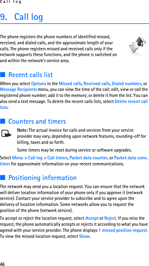 Call log469. Call logThe phone registers the phone numbers of identified missed, received, and dialed calls, and the approximate length of your calls. The phone registers missed and received calls only if the network supports these functions, and the phone is switched on and within the network’s service area.■Recent calls listWhen you select Options in the Missed calls, Received calls, Dialed numbers, or Message Recipients menu, you can view the time of the call; edit, view or call the registered phone number; add it to the memory; or delete it from the list. You can also send a text message. To delete the recent calls lists, select Delete recent call lists.■Counters and timersNote: The actual invoice for calls and services from your service provider may vary, depending upon network features, rounding-off for billing, taxes and so forth.Some timers may be reset during service or software upgrades.Select Menu &gt; Call log &gt; Call timers, Packet data counter, or Packet data conn. timer for approximate information on your recent communications.■Positioning informationThe network may send you a location request. You can ensure that the network will deliver location information of your phone only if you approve it (network service). Contact your service provider to subscribe and to agree upon the delivery of location information. Some networks allow you to request the position of the phone (network service).To accept or reject the location request, select Accept or Reject. If you miss the request, the phone automatically accepts or rejects it according to what you have agreed with your service provider. The phone displays 1 missed position request. To view the missed location request, select Show.