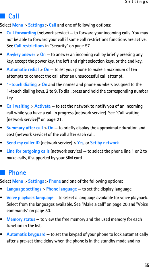 Settings55■CallSelect Menu &gt; Settings &gt; Call and one of following options:•Call forwarding (network service) — to forward your incoming calls. You may not be able to forward your call if some call restrictions functions are active. See Call restrictions in &quot;Security&quot; on page 57. •Anykey answer &gt; On — to answer an incoming call by briefly pressing any key, except the power key, the left and right selection keys, or the end key.•Automatic redial &gt; On — to set your phone to make a maximum of ten attempts to connect the call after an unsuccessful call attempt.•1-touch dialing &gt; On and the names and phone numbers assigned to the 1-touch dialing keys, 2 to 9. To dial, press and hold the corresponding number key.•Call waiting &gt; Activate — to set the network to notify you of an incoming call while you have a call in progress (network service). See &quot;Call waiting (network service)&quot; on page 21.•Summary after call &gt; On — to briefly display the approximate duration and cost (network service) of the call after each call.•Send my caller ID (network service) &gt; Yes, or Set by network.•Line for outgoing calls (network service) — to select the phone line 1 or 2 to make calls, if supported by your SIM card.■PhoneSelect Menu &gt; Settings &gt; Phone and one of the following options: •Language settings &gt; Phone language — to set the display language.•Voice playback language — to select a language available for voice playback. Select from the languages available. See &quot;Make a call&quot; on page 20 and &quot;Voice commands&quot; on page 50.•Memory status — to view the free memory and the used memory for each function in the list.•Automatic keyguard — to set the keypad of your phone to lock automatically after a pre-set time delay when the phone is in the standby mode and no 