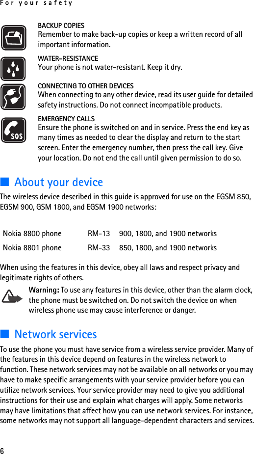 For your safety6BACKUP COPIESRemember to make back-up copies or keep a written record of all important information.WATER-RESISTANCEYour phone is not water-resistant. Keep it dry.CONNECTING TO OTHER DEVICESWhen connecting to any other device, read its user guide for detailed safety instructions. Do not connect incompatible products.EMERGENCY CALLSEnsure the phone is switched on and in service. Press the end key as many times as needed to clear the display and return to the start screen. Enter the emergency number, then press the call key. Give your location. Do not end the call until given permission to do so.■About your deviceThe wireless device described in this guide is approved for use on the EGSM 850, EGSM 900, GSM 1800, and EGSM 1900 networks:When using the features in this device, obey all laws and respect privacy and legitimate rights of others.Warning: To use any features in this device, other than the alarm clock, the phone must be switched on. Do not switch the device on when wireless phone use may cause interference or danger.■Network servicesTo use the phone you must have service from a wireless service provider. Many of the features in this device depend on features in the wireless network to function. These network services may not be available on all networks or you may have to make specific arrangements with your service provider before you can utilize network services. Your service provider may need to give you additional instructions for their use and explain what charges will apply. Some networks may have limitations that affect how you can use network services. For instance, some networks may not support all language-dependent characters and services.Nokia 8800 phone RM-13 900, 1800, and 1900 networksNokia 8801 phone RM-33 850, 1800, and 1900 networks