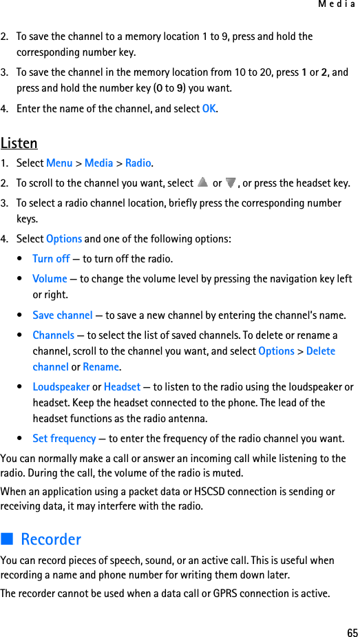 Media652. To save the channel to a memory location 1 to 9, press and hold the corresponding number key.3. To save the channel in the memory location from 10 to 20, press 1 or 2, and press and hold the number key (0 to 9) you want.4. Enter the name of the channel, and select OK.Listen1. Select Menu &gt; Media &gt; Radio. 2. To scroll to the channel you want, select   or  , or press the headset key.3. To select a radio channel location, briefly press the corresponding number keys.4. Select Options and one of the following options:•Turn off — to turn off the radio.•Volume — to change the volume level by pressing the navigation key left or right.•Save channel — to save a new channel by entering the channel’s name.•Channels — to select the list of saved channels. To delete or rename a channel, scroll to the channel you want, and select Options &gt; Delete channel or Rename.•Loudspeaker or Headset — to listen to the radio using the loudspeaker or headset. Keep the headset connected to the phone. The lead of the headset functions as the radio antenna.•Set frequency — to enter the frequency of the radio channel you want.You can normally make a call or answer an incoming call while listening to the radio. During the call, the volume of the radio is muted.When an application using a packet data or HSCSD connection is sending or receiving data, it may interfere with the radio.■RecorderYou can record pieces of speech, sound, or an active call. This is useful when recording a name and phone number for writing them down later.The recorder cannot be used when a data call or GPRS connection is active.
